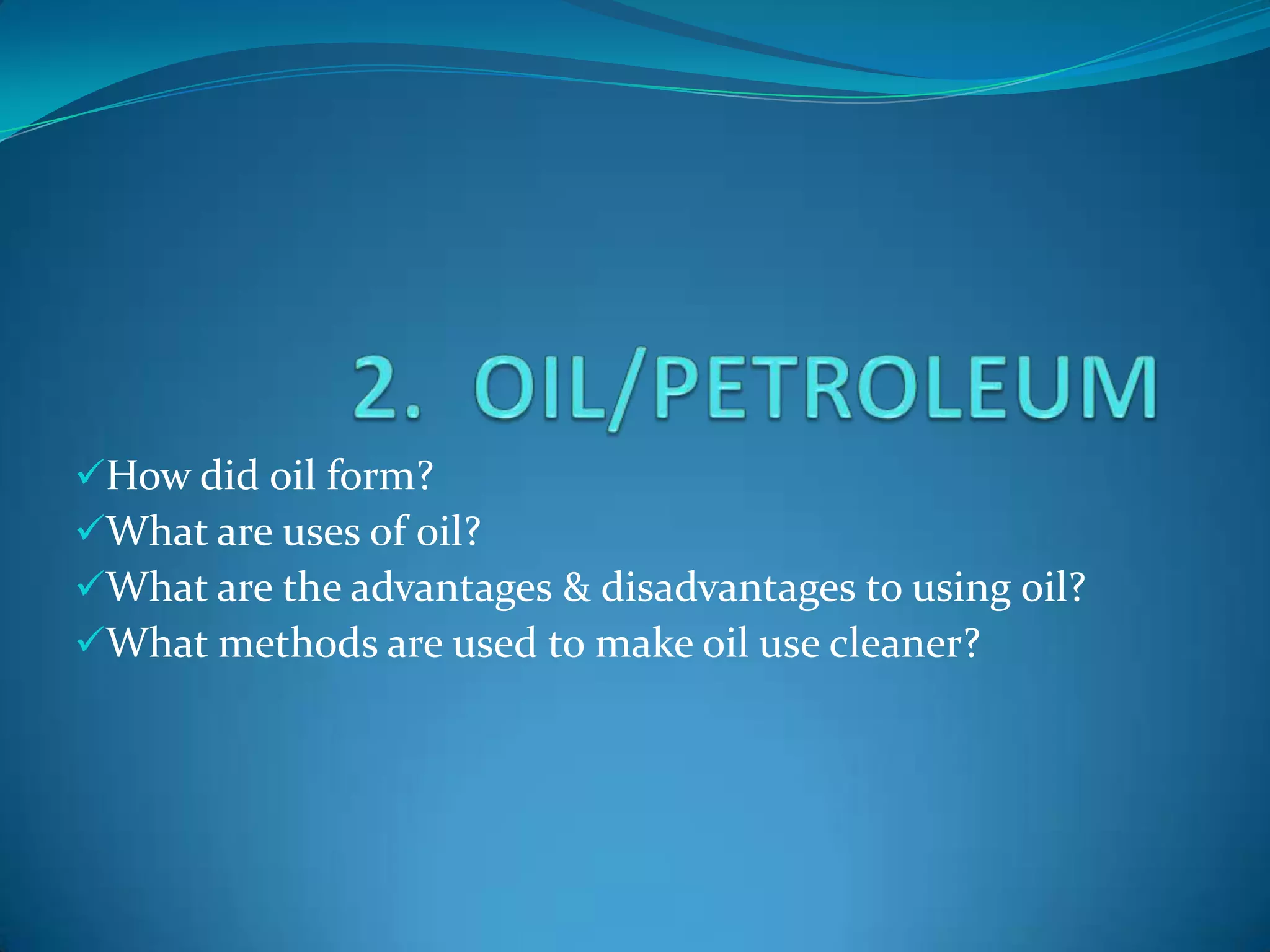 How did oil form?
What are uses of oil?
What are the advantages & disadvantages to using oil?
What methods are used to make oil use cleaner?
 