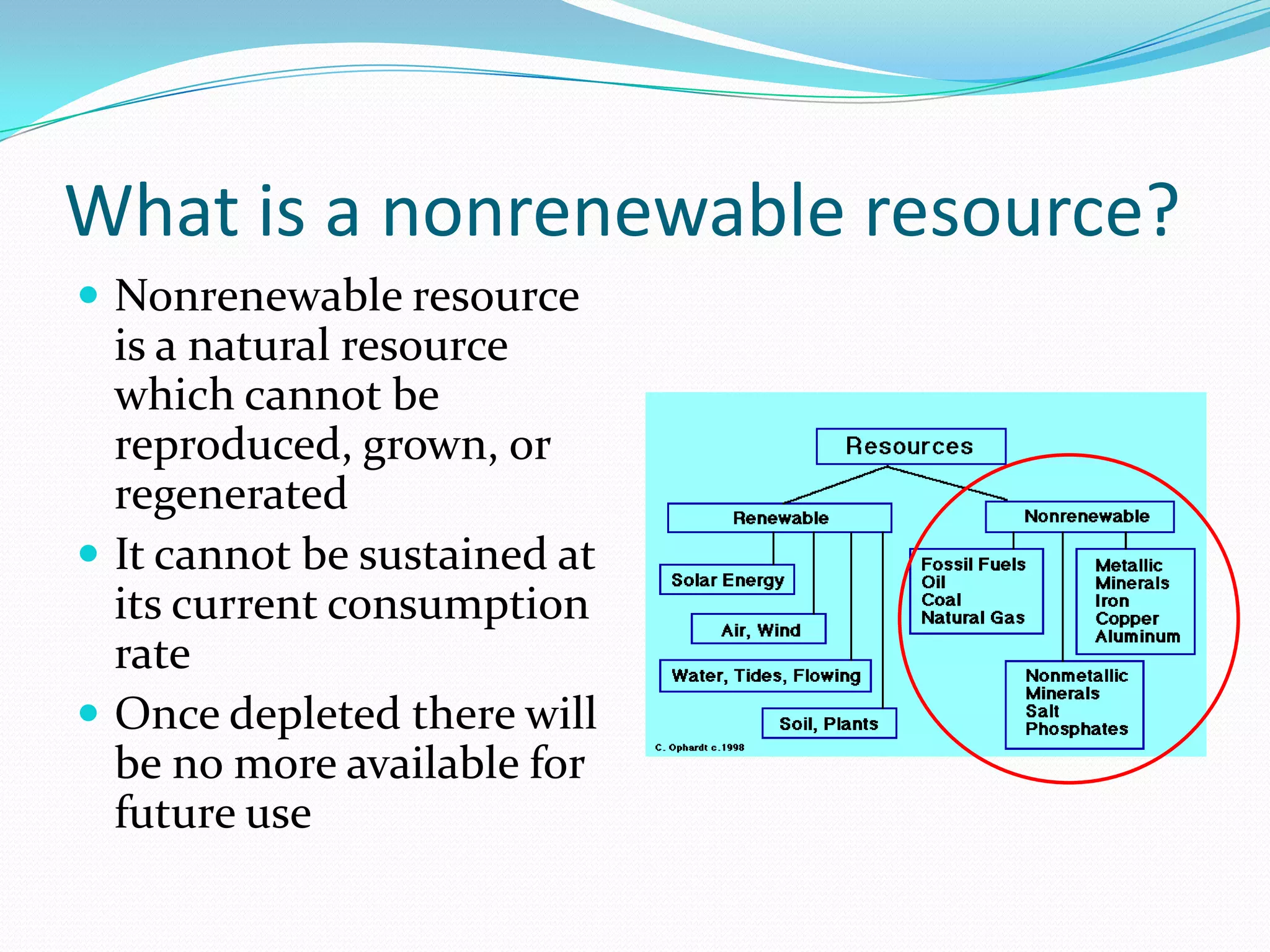 What is a nonrenewable resource?
 Nonrenewable resource
  is a natural resource
  which cannot be
  reproduced, grown, or
  regenerated
 It cannot be sustained at
  its current consumption
  rate
 Once depleted there will
  be no more available for
  future use
 