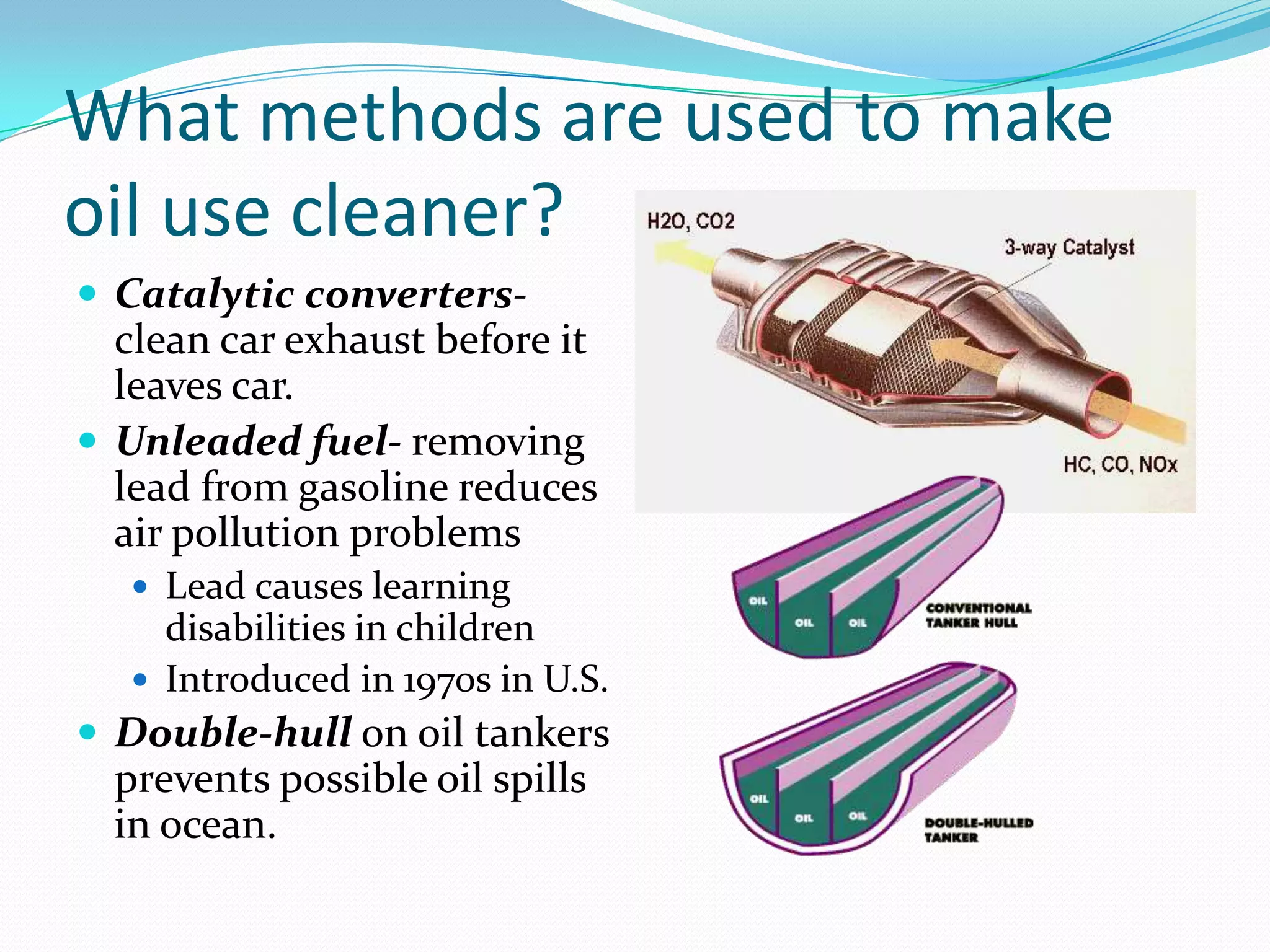 What methods are used to make
oil use cleaner?
 Catalytic converters-
  clean car exhaust before it
  leaves car.
 Unleaded fuel- removing
  lead from gasoline reduces
  air pollution problems
    Lead causes learning
     disabilities in children
    Introduced in 1970s in U.S.
 Double-hull on oil tankers
  prevents possible oil spills
  in ocean.
 