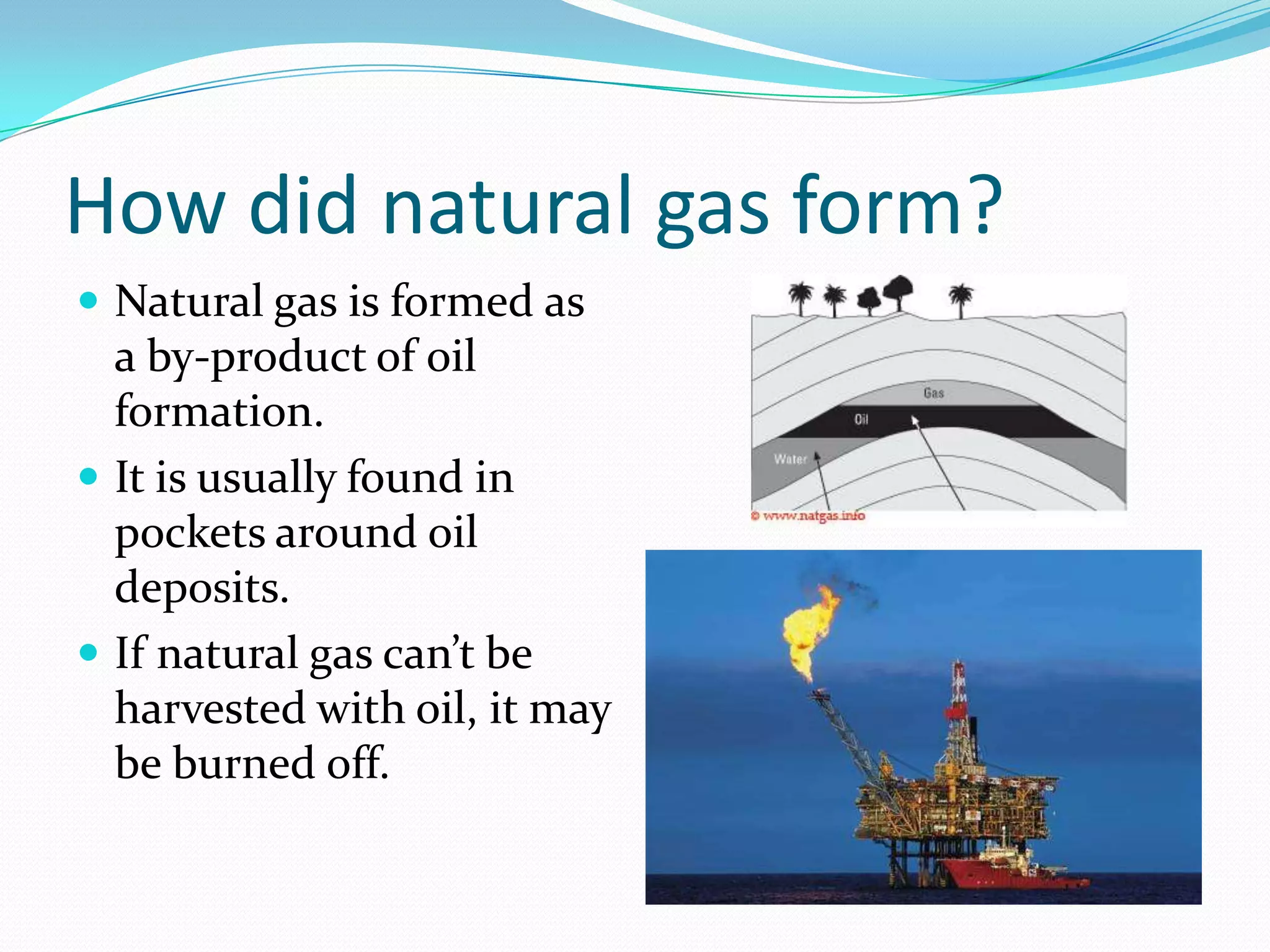 How did natural gas form?
 Natural gas is formed as
  a by-product of oil
  formation.
 It is usually found in
  pockets around oil
  deposits.
 If natural gas can’t be
  harvested with oil, it may
  be burned off.
 