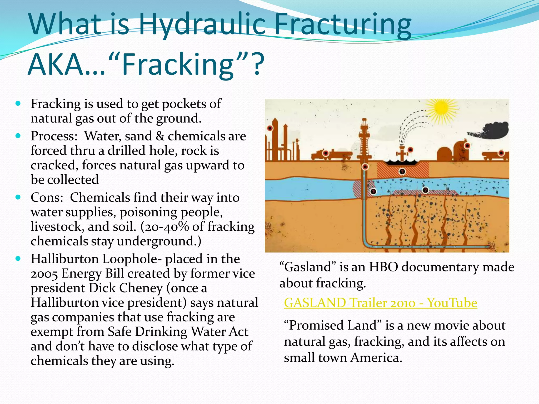 What is Hydraulic Fracturing
  AKA…“Fracking”?
 Fracking is used to get pockets of
  natural gas out of the ground.
 Process: Water, sand & chemicals are
  forced thru a drilled hole, rock is
  cracked, forces natural gas upward to
  be collected
 Cons: Chemicals find their way into
  water supplies, poisoning people,
  livestock, and soil. (20-40% of fracking
  chemicals stay underground.)
 Halliburton Loophole- placed in the
  2005 Energy Bill created by former vice    “Gasland” is an HBO documentary made
  president Dick Cheney (once a              about fracking.
  Halliburton vice president) says natural    GASLAND Trailer 2010 - YouTube
  gas companies that use fracking are
  exempt from Safe Drinking Water Act        “Promised Land” is a new movie about
  and don’t have to disclose what type of    natural gas, fracking, and its affects on
  chemicals they are using.                  small town America.
 