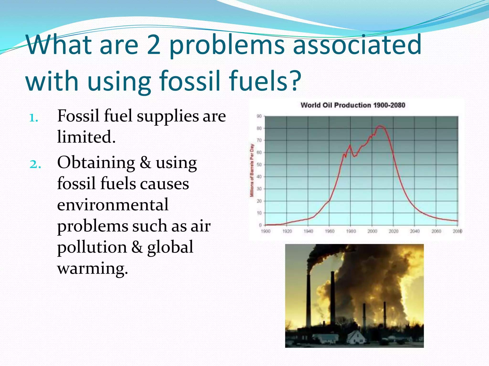 What are 2 problems associated
with using fossil fuels?
1. Fossil fuel supplies are
   limited.
2. Obtaining & using
   fossil fuels causes
   environmental
   problems such as air
   pollution & global
   warming.
 