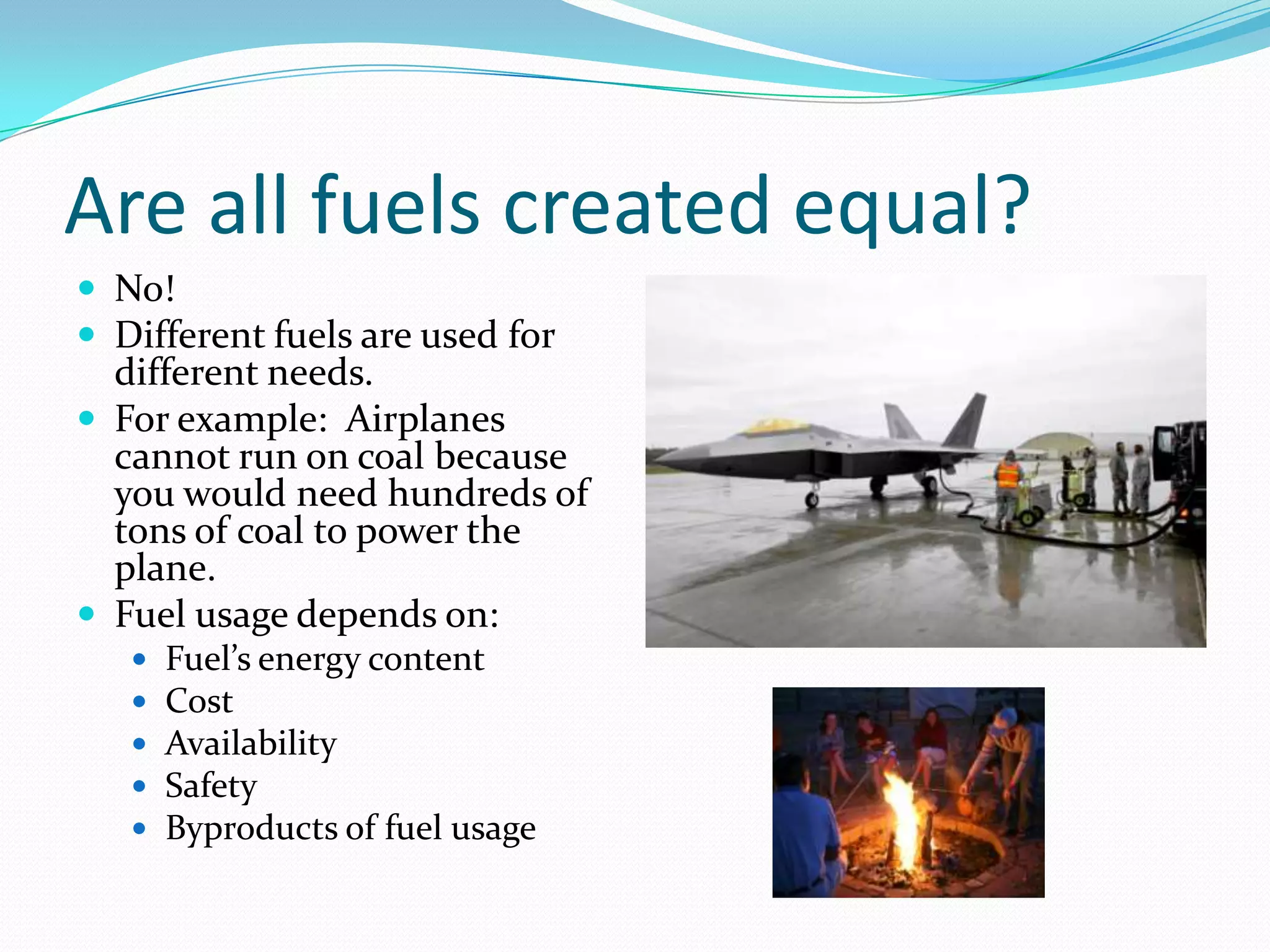 Are all fuels created equal?
 No!
 Different fuels are used for
  different needs.
 For example: Airplanes
  cannot run on coal because
  you would need hundreds of
  tons of coal to power the
  plane.
 Fuel usage depends on:
      Fuel’s energy content
      Cost
      Availability
      Safety
      Byproducts of fuel usage
 