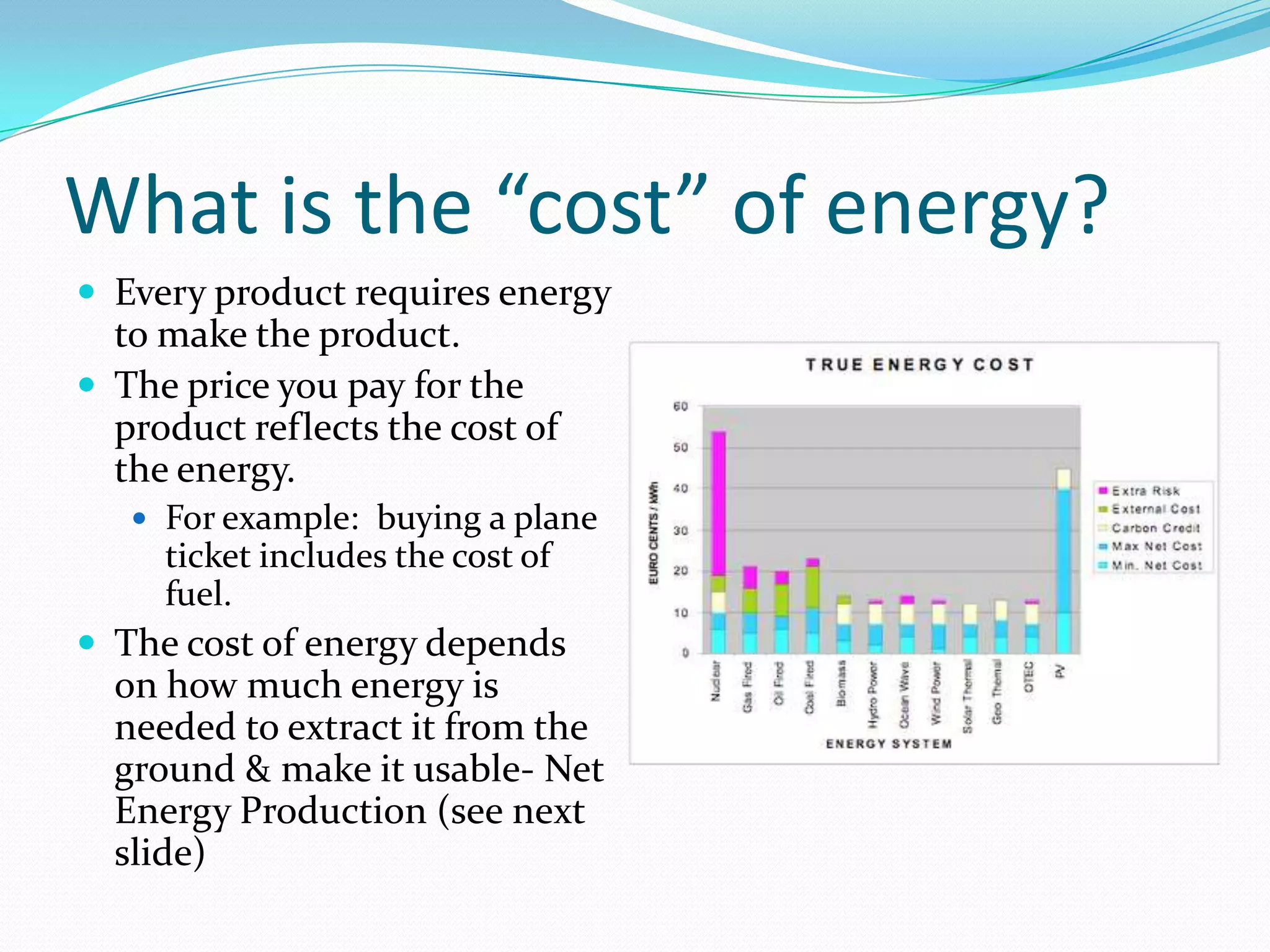 What is the “cost” of energy?
 Every product requires energy
  to make the product.
 The price you pay for the
  product reflects the cost of
  the energy.
    For example: buying a plane
     ticket includes the cost of
     fuel.
 The cost of energy depends
  on how much energy is
  needed to extract it from the
  ground & make it usable- Net
  Energy Production (see next
  slide)
 