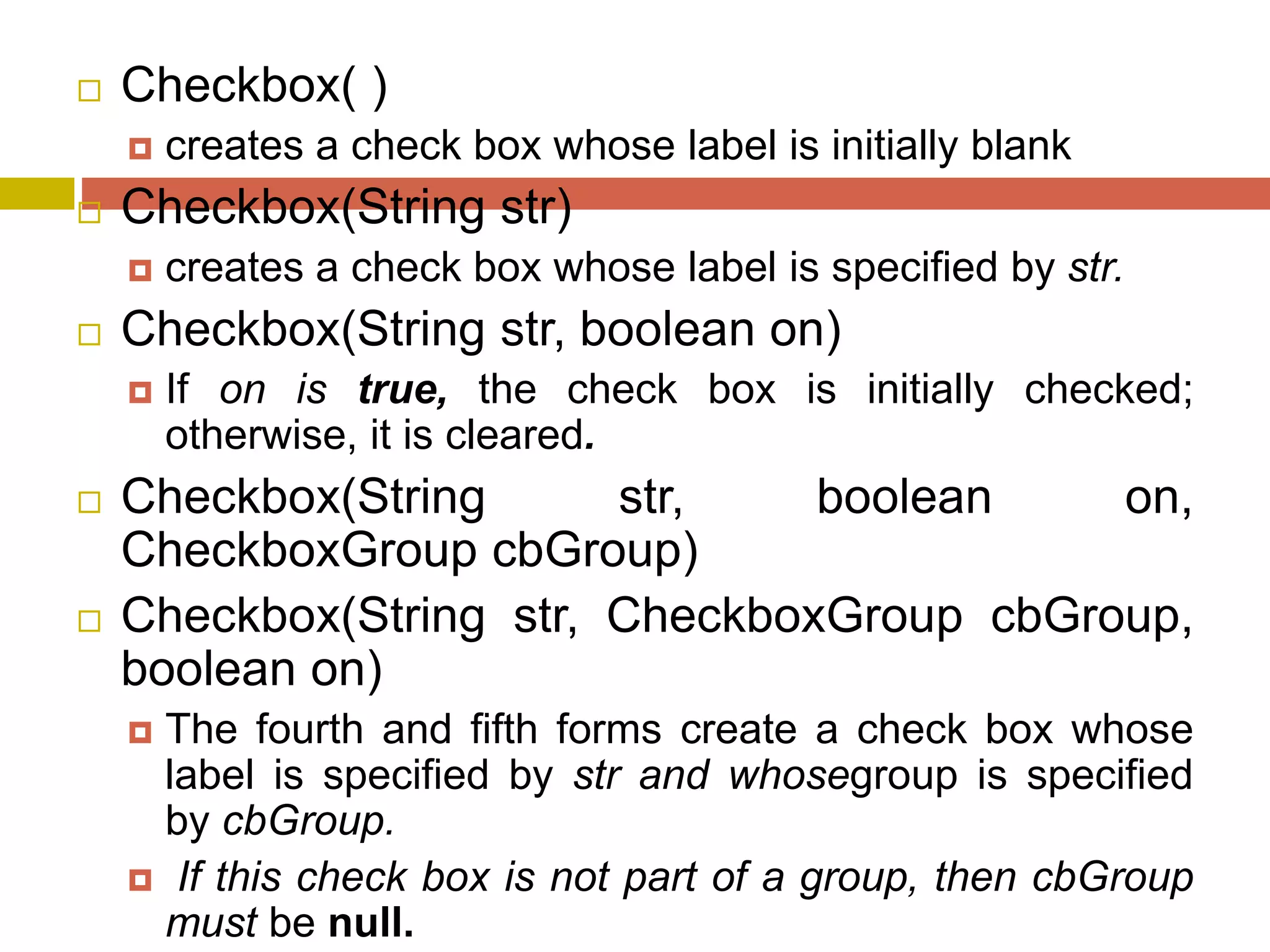  Checkbox( )
 creates a check box whose label is initially blank
 Checkbox(String str)
 creates a check box whose label is specified by str.
 Checkbox(String str, boolean on)
 If on is true, the check box is initially checked;
otherwise, it is cleared.
 Checkbox(String str, boolean on,
CheckboxGroup cbGroup)
 Checkbox(String str, CheckboxGroup cbGroup,
boolean on)
 The fourth and fifth forms create a check box whose
label is specified by str and whosegroup is specified
by cbGroup.
 If this check box is not part of a group, then cbGroup
must be null.
 