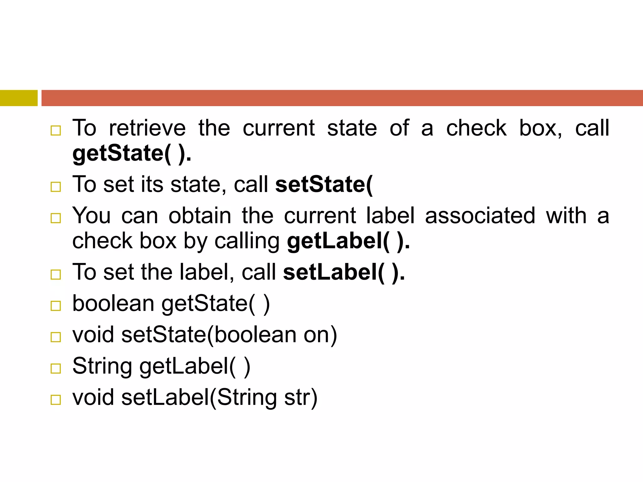  To retrieve the current state of a check box, call
getState( ).
 To set its state, call setState(
 You can obtain the current label associated with a
check box by calling getLabel( ).
 To set the label, call setLabel( ).
 boolean getState( )
 void setState(boolean on)
 String getLabel( )
 void setLabel(String str)
 