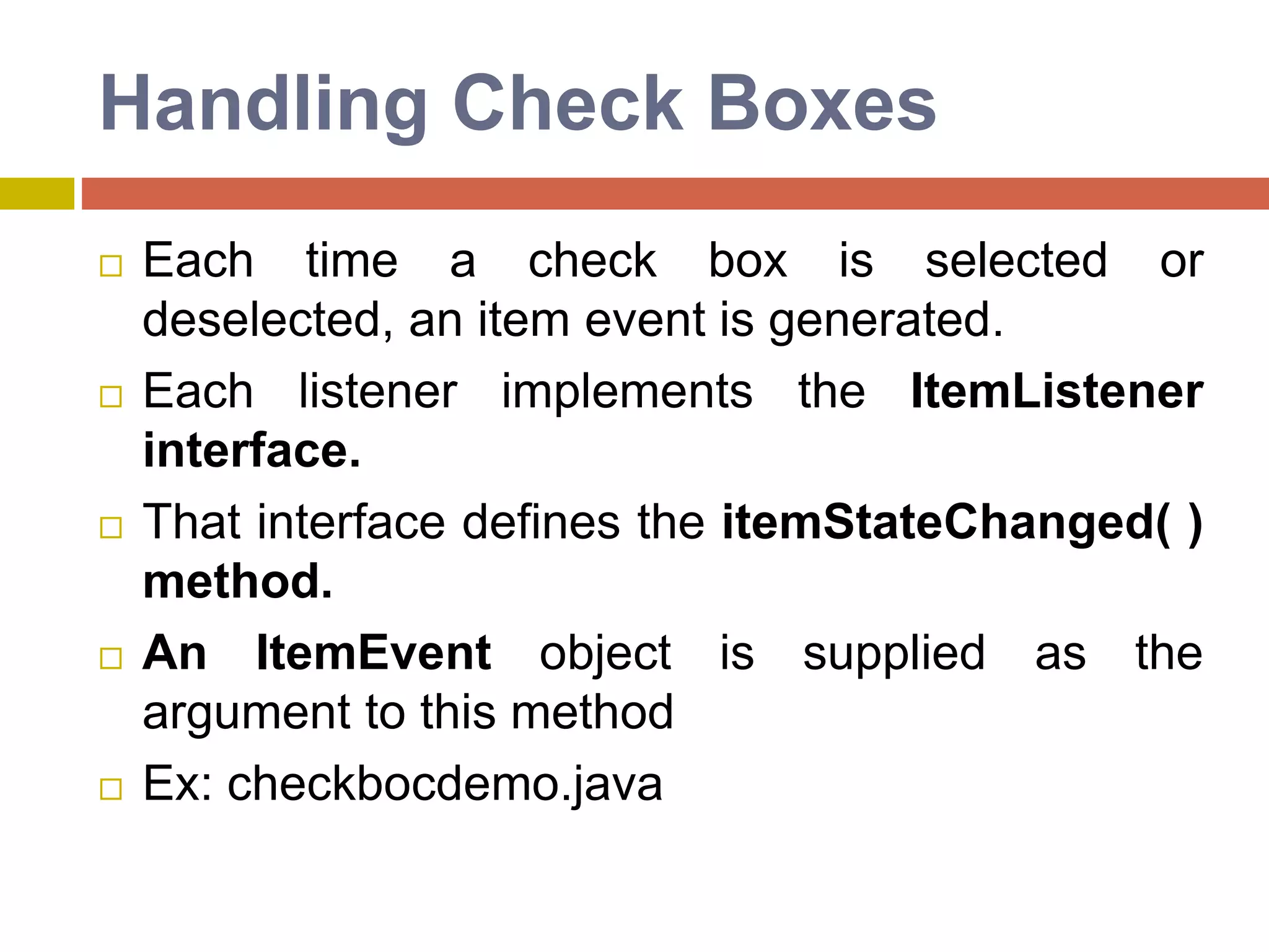 Handling Check Boxes
 Each time a check box is selected or
deselected, an item event is generated.
 Each listener implements the ItemListener
interface.
 That interface defines the itemStateChanged( )
method.
 An ItemEvent object is supplied as the
argument to this method
 Ex: checkbocdemo.java
 