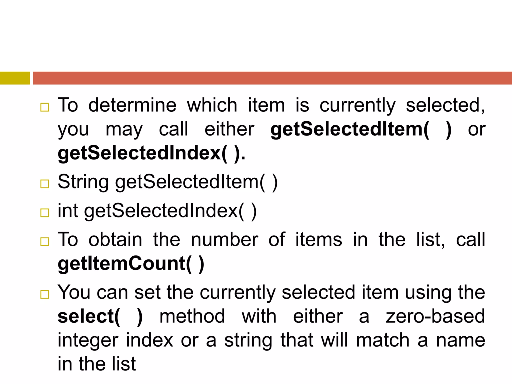  To determine which item is currently selected,
you may call either getSelectedItem( ) or
getSelectedIndex( ).
 String getSelectedItem( )
 int getSelectedIndex( )
 To obtain the number of items in the list, call
getItemCount( )
 You can set the currently selected item using the
select( ) method with either a zero-based
integer index or a string that will match a name
in the list
 