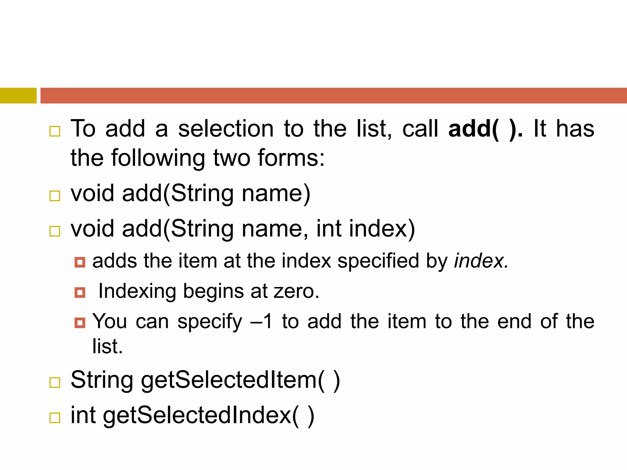 To add a selection to the list, call add( ). It has
the following two forms:
 void add(String name)
 void add(String name, int index)
 adds the item at the index specified by index.
 Indexing begins at zero.
 You can specify –1 to add the item to the end of the
list.
 String getSelectedItem( )
 int getSelectedIndex( )
 