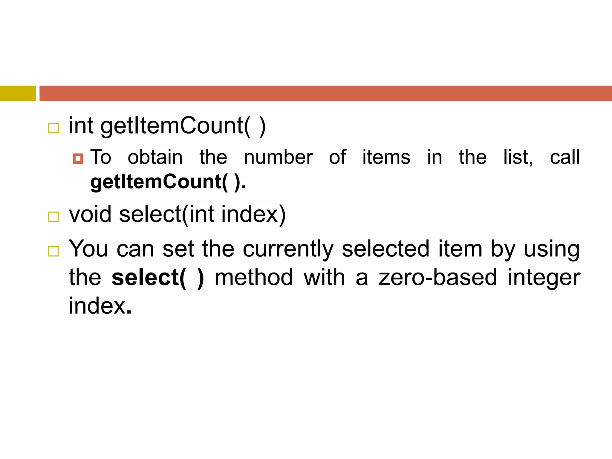  int getItemCount( )
 To obtain the number of items in the list, call
getItemCount( ).
 void select(int index)
 You can set the currently selected item by using
the select( ) method with a zero-based integer
index.
 
