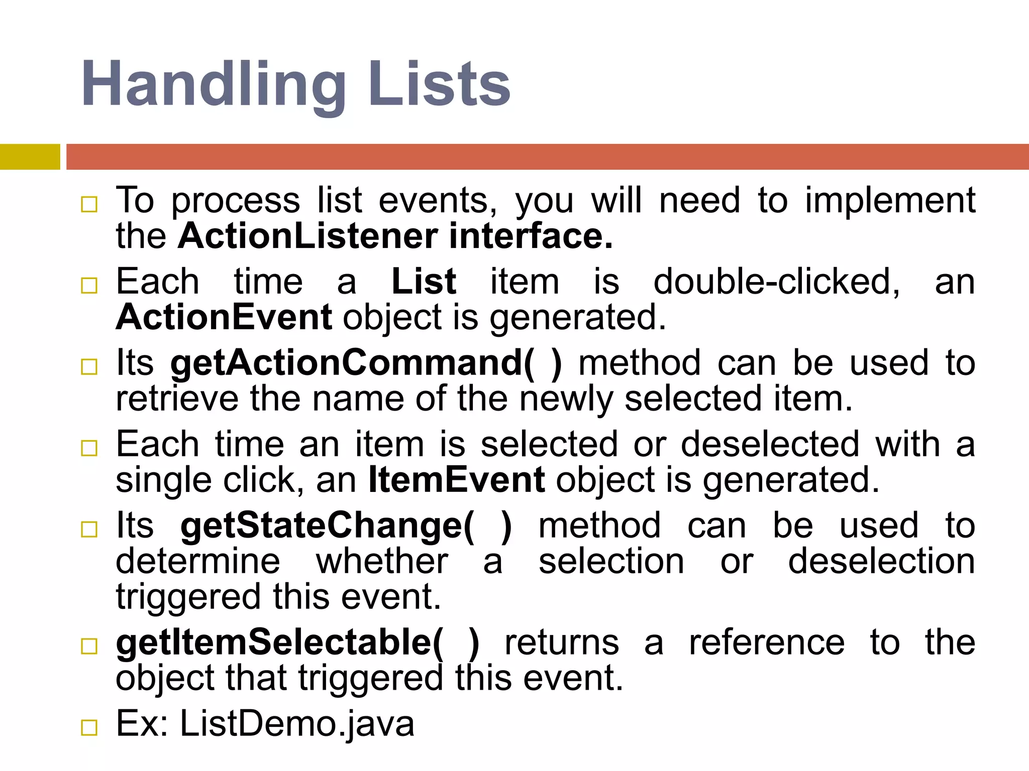 Handling Lists
 To process list events, you will need to implement
the ActionListener interface.
 Each time a List item is double-clicked, an
ActionEvent object is generated.
 Its getActionCommand( ) method can be used to
retrieve the name of the newly selected item.
 Each time an item is selected or deselected with a
single click, an ItemEvent object is generated.
 Its getStateChange( ) method can be used to
determine whether a selection or deselection
triggered this event.
 getItemSelectable( ) returns a reference to the
object that triggered this event.
 Ex: ListDemo.java
 