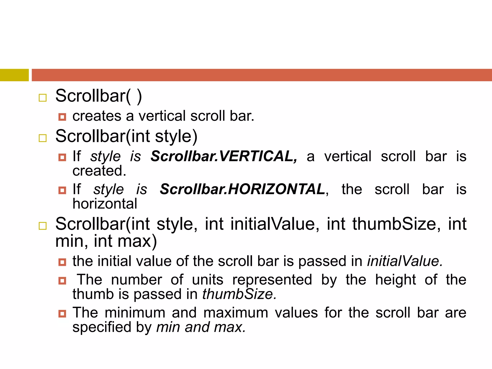  Scrollbar( )
 creates a vertical scroll bar.
 Scrollbar(int style)
 If style is Scrollbar.VERTICAL, a vertical scroll bar is
created.
 If style is Scrollbar.HORIZONTAL, the scroll bar is
horizontal
 Scrollbar(int style, int initialValue, int thumbSize, int
min, int max)
 the initial value of the scroll bar is passed in initialValue.
 The number of units represented by the height of the
thumb is passed in thumbSize.
 The minimum and maximum values for the scroll bar are
specified by min and max.
 