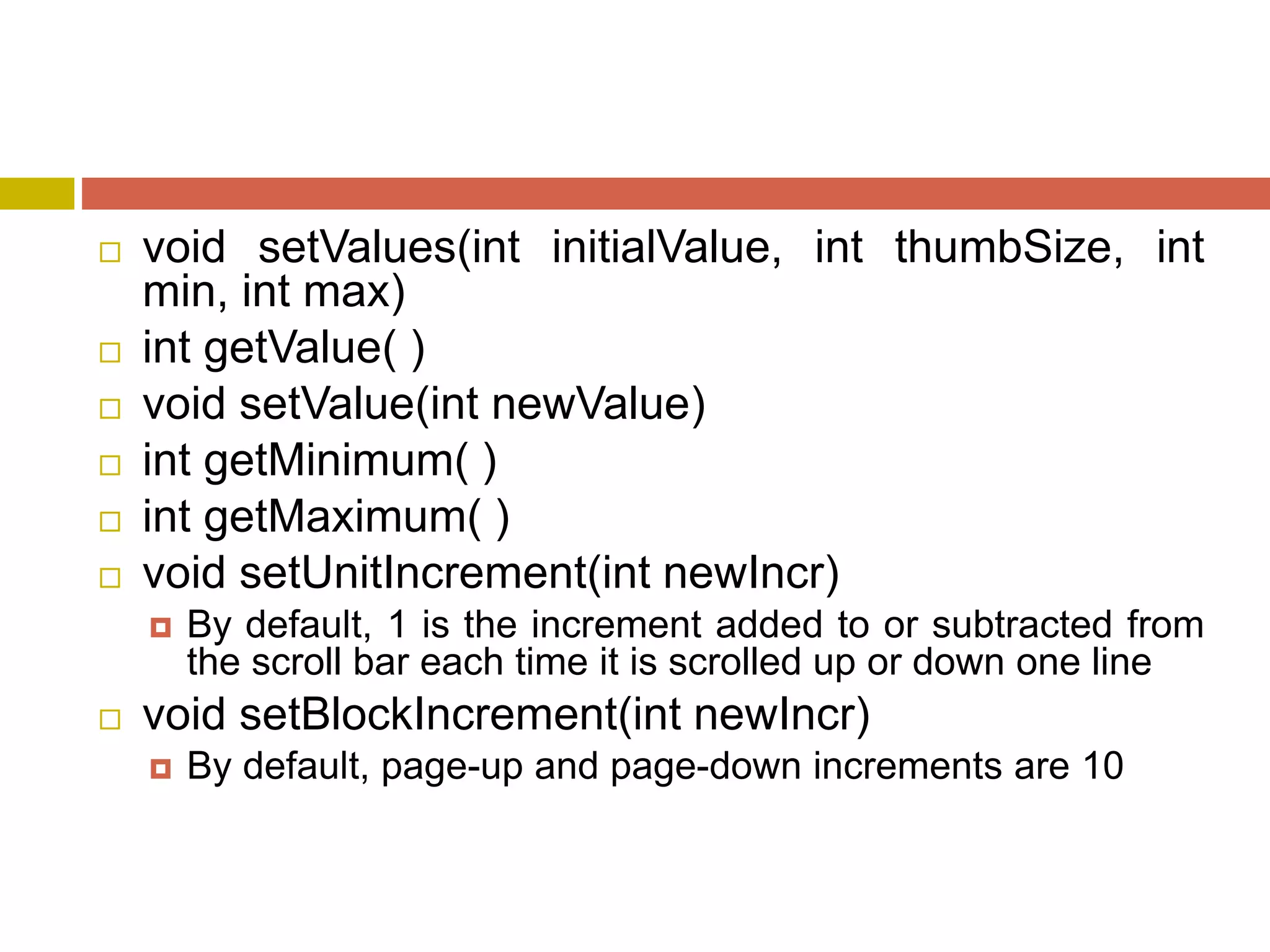  void setValues(int initialValue, int thumbSize, int
min, int max)
 int getValue( )
 void setValue(int newValue)
 int getMinimum( )
 int getMaximum( )
 void setUnitIncrement(int newIncr)
 By default, 1 is the increment added to or subtracted from
the scroll bar each time it is scrolled up or down one line
 void setBlockIncrement(int newIncr)
 By default, page-up and page-down increments are 10
 