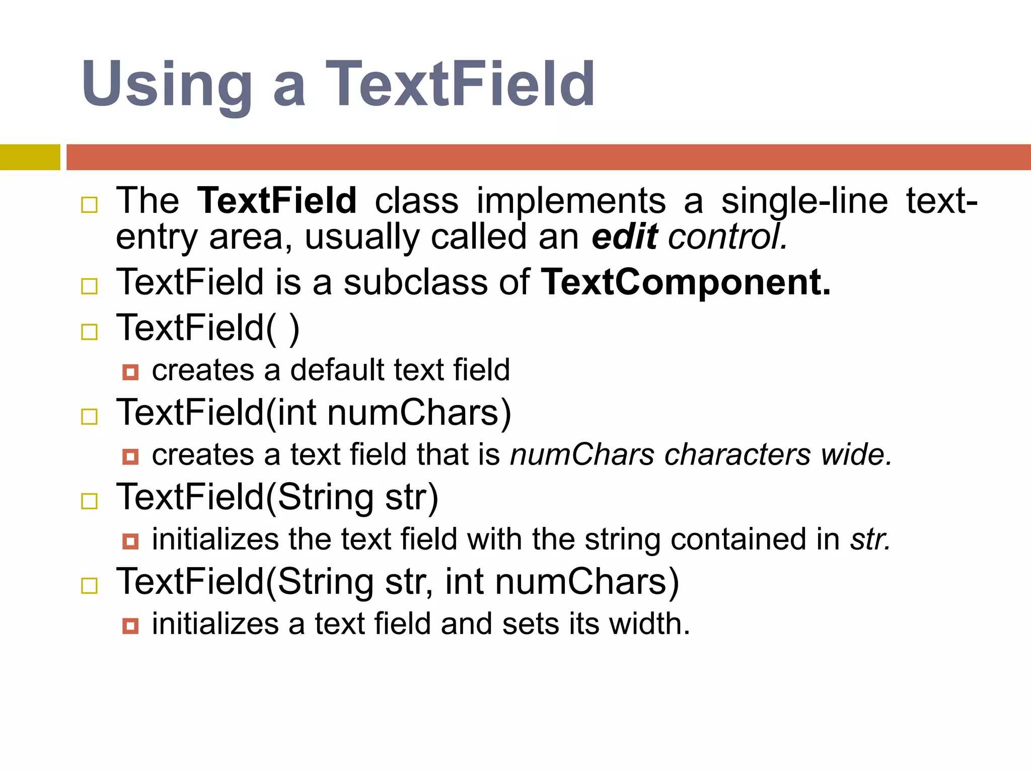 Using a TextField
 The TextField class implements a single-line text-
entry area, usually called an edit control.
 TextField is a subclass of TextComponent.
 TextField( )
 creates a default text field
 TextField(int numChars)
 creates a text field that is numChars characters wide.
 TextField(String str)
 initializes the text field with the string contained in str.
 TextField(String str, int numChars)
 initializes a text field and sets its width.
 