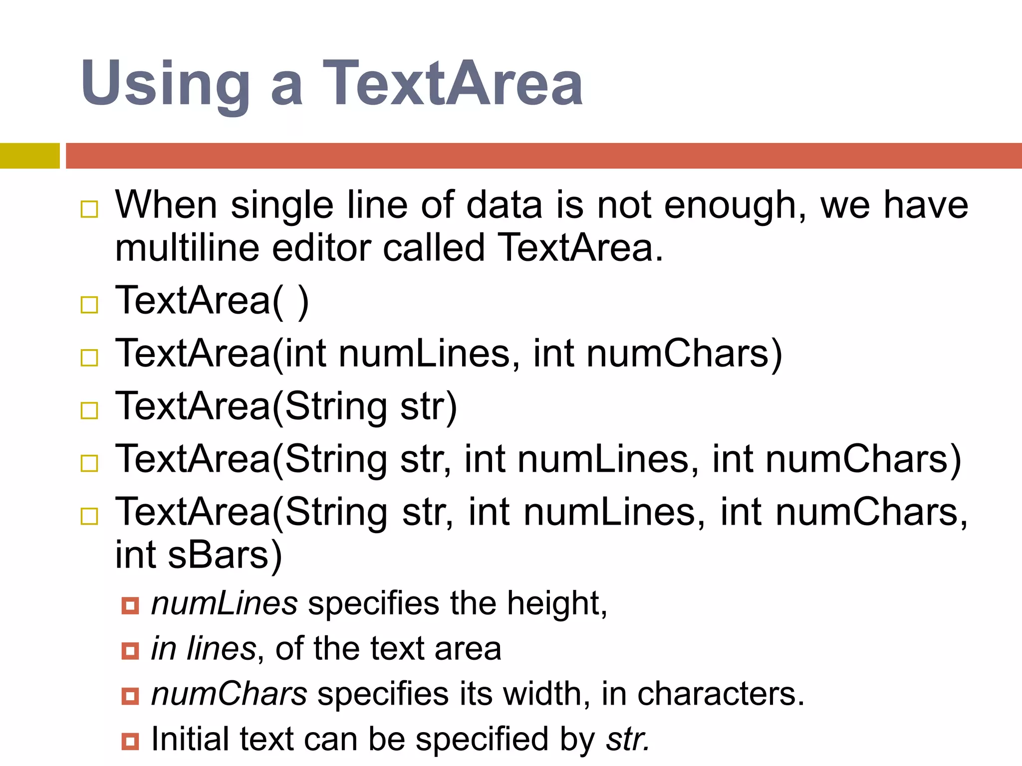 Using a TextArea
 When single line of data is not enough, we have
multiline editor called TextArea.
 TextArea( )
 TextArea(int numLines, int numChars)
 TextArea(String str)
 TextArea(String str, int numLines, int numChars)
 TextArea(String str, int numLines, int numChars,
int sBars)
 numLines specifies the height,
 in lines, of the text area
 numChars specifies its width, in characters.
 Initial text can be specified by str.
 