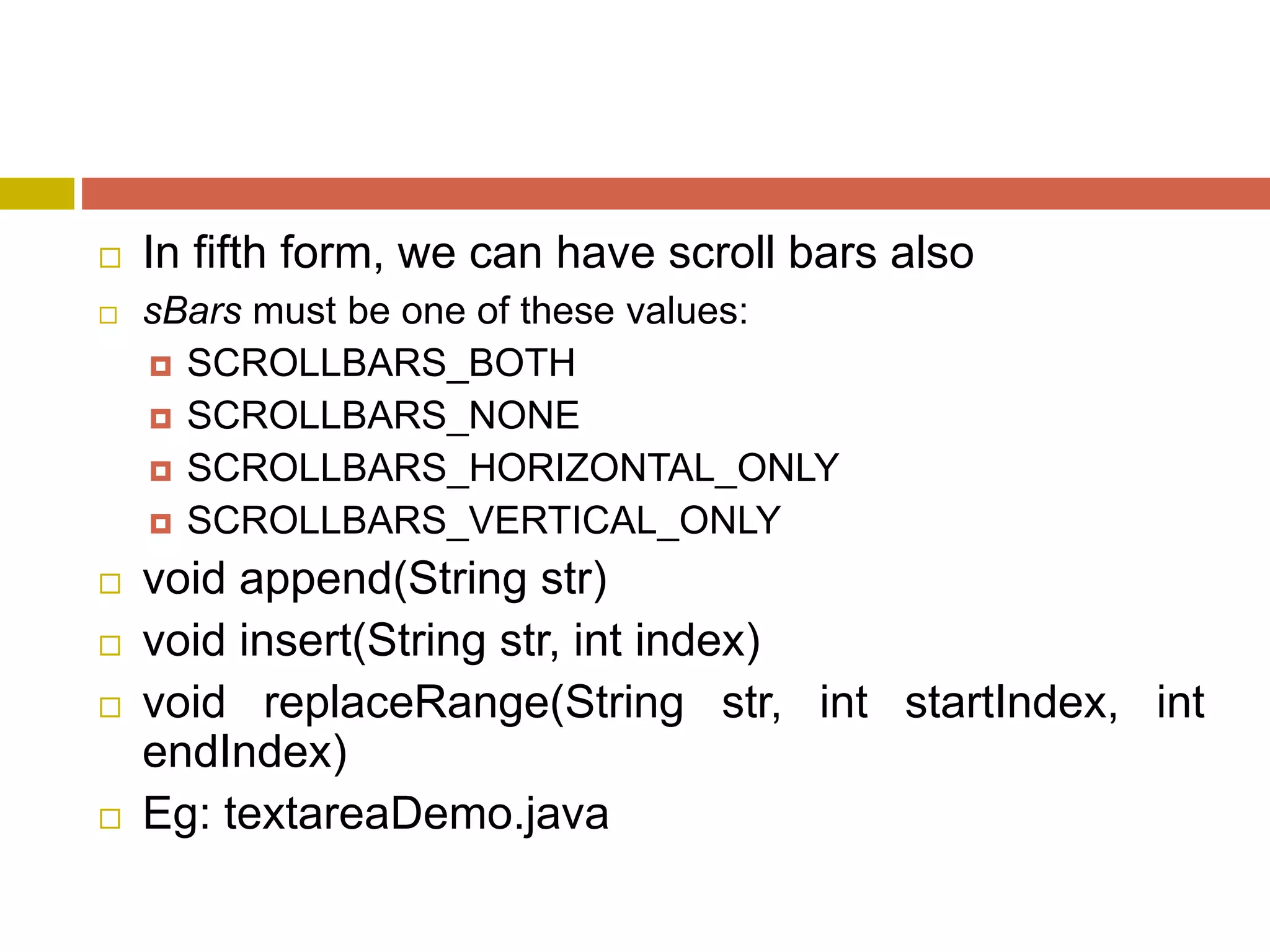  In fifth form, we can have scroll bars also
 sBars must be one of these values:
 SCROLLBARS_BOTH
 SCROLLBARS_NONE
 SCROLLBARS_HORIZONTAL_ONLY
 SCROLLBARS_VERTICAL_ONLY
 void append(String str)
 void insert(String str, int index)
 void replaceRange(String str, int startIndex, int
endIndex)
 Eg: textareaDemo.java
 