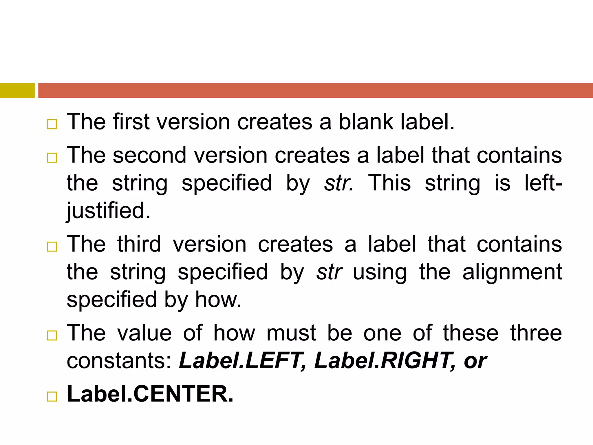  The first version creates a blank label.
 The second version creates a label that contains
the string specified by str. This string is left-
justified.
 The third version creates a label that contains
the string specified by str using the alignment
specified by how.
 The value of how must be one of these three
constants: Label.LEFT, Label.RIGHT, or
 Label.CENTER.
 