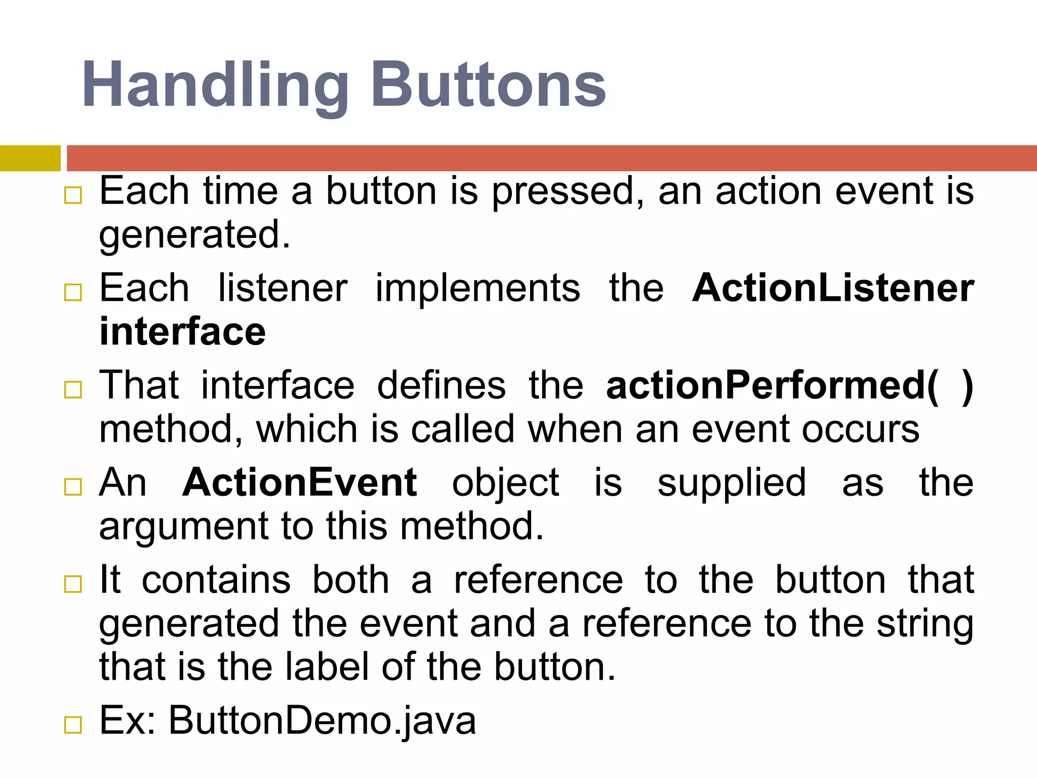 Handling Buttons
 Each time a button is pressed, an action event is
generated.
 Each listener implements the ActionListener
interface
 That interface defines the actionPerformed( )
method, which is called when an event occurs
 An ActionEvent object is supplied as the
argument to this method.
 It contains both a reference to the button that
generated the event and a reference to the string
that is the label of the button.
 Ex: ButtonDemo.java
 