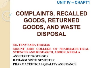 COMPLAINTS, RECALLED
GOODS, RETURNED
GOODS, AND WASTE
DISPOSAL
Ms. TENY SARA THOMAS
MOUNT ZION COLLEGE OF PHARMACEUTICAL
SCIENCES AND RESEARCH, ADOOR, KERALA
ASSISTANT PROFESSOR
B.PHARM SIXTH SEMESTER
PHARMACEUTICAL QUALITY ASSURANCE
UNIT IV – CHAPT1
 