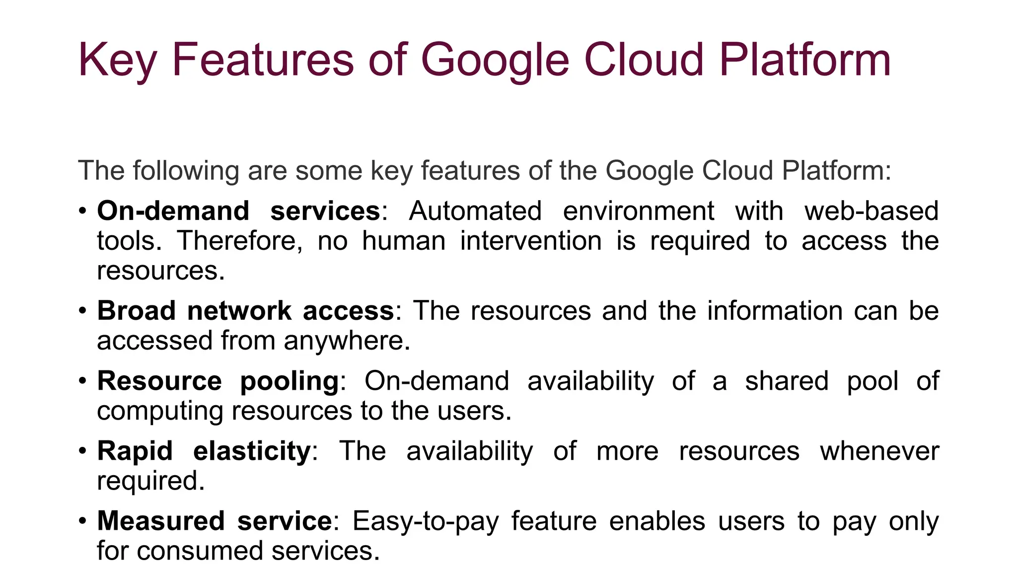 Key Features of Google Cloud Platform
The following are some key features of the Google Cloud Platform:
• On-demand services: Automated environment with web-based
tools. Therefore, no human intervention is required to access the
resources.
• Broad network access: The resources and the information can be
accessed from anywhere.
• Resource pooling: On-demand availability of a shared pool of
computing resources to the users.
• Rapid elasticity: The availability of more resources whenever
required.
• Measured service: Easy-to-pay feature enables users to pay only
for consumed services.
 