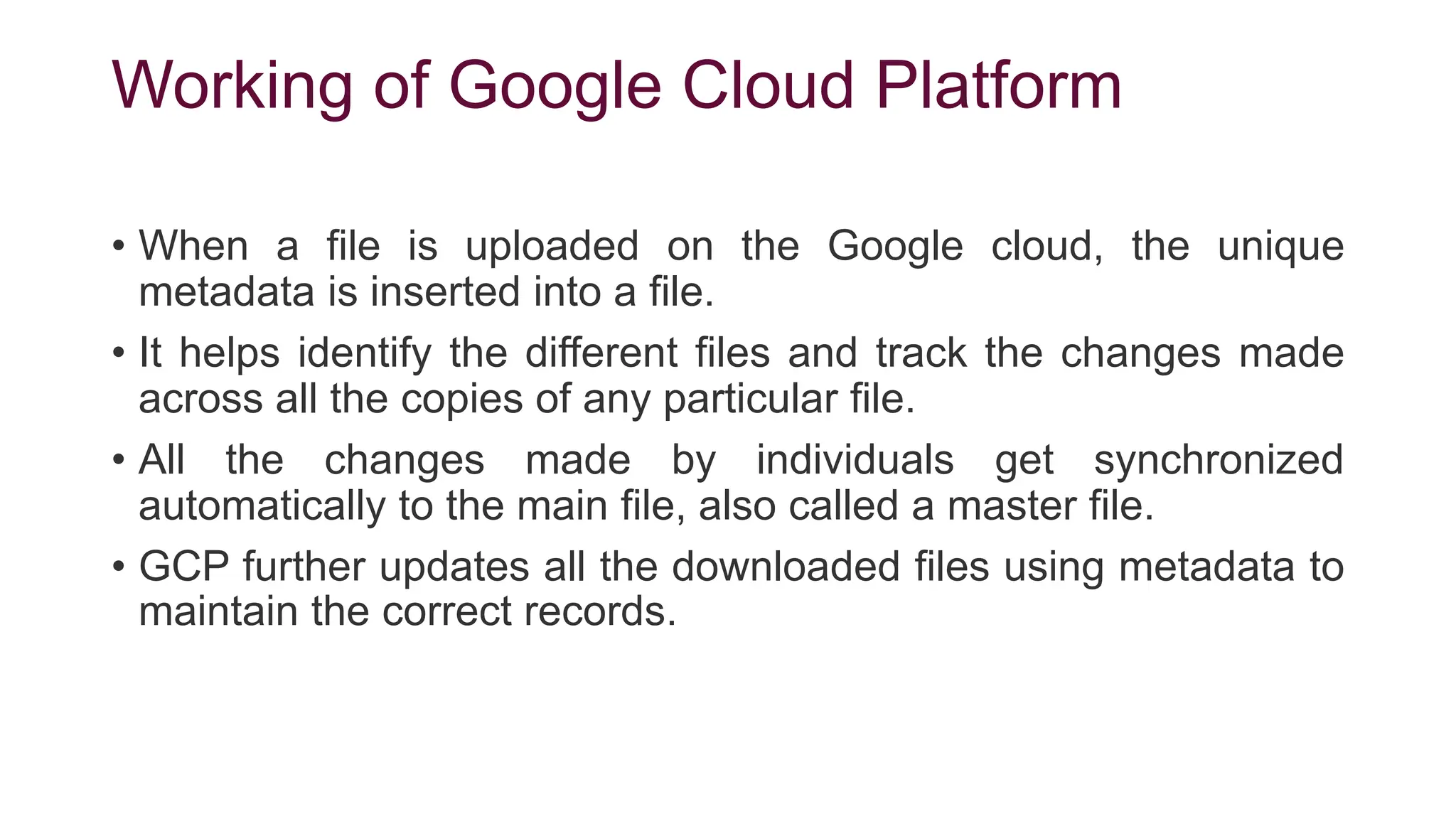 Working of Google Cloud Platform
• When a file is uploaded on the Google cloud, the unique
metadata is inserted into a file.
• It helps identify the different files and track the changes made
across all the copies of any particular file.
• All the changes made by individuals get synchronized
automatically to the main file, also called a master file.
• GCP further updates all the downloaded files using metadata to
maintain the correct records.
 