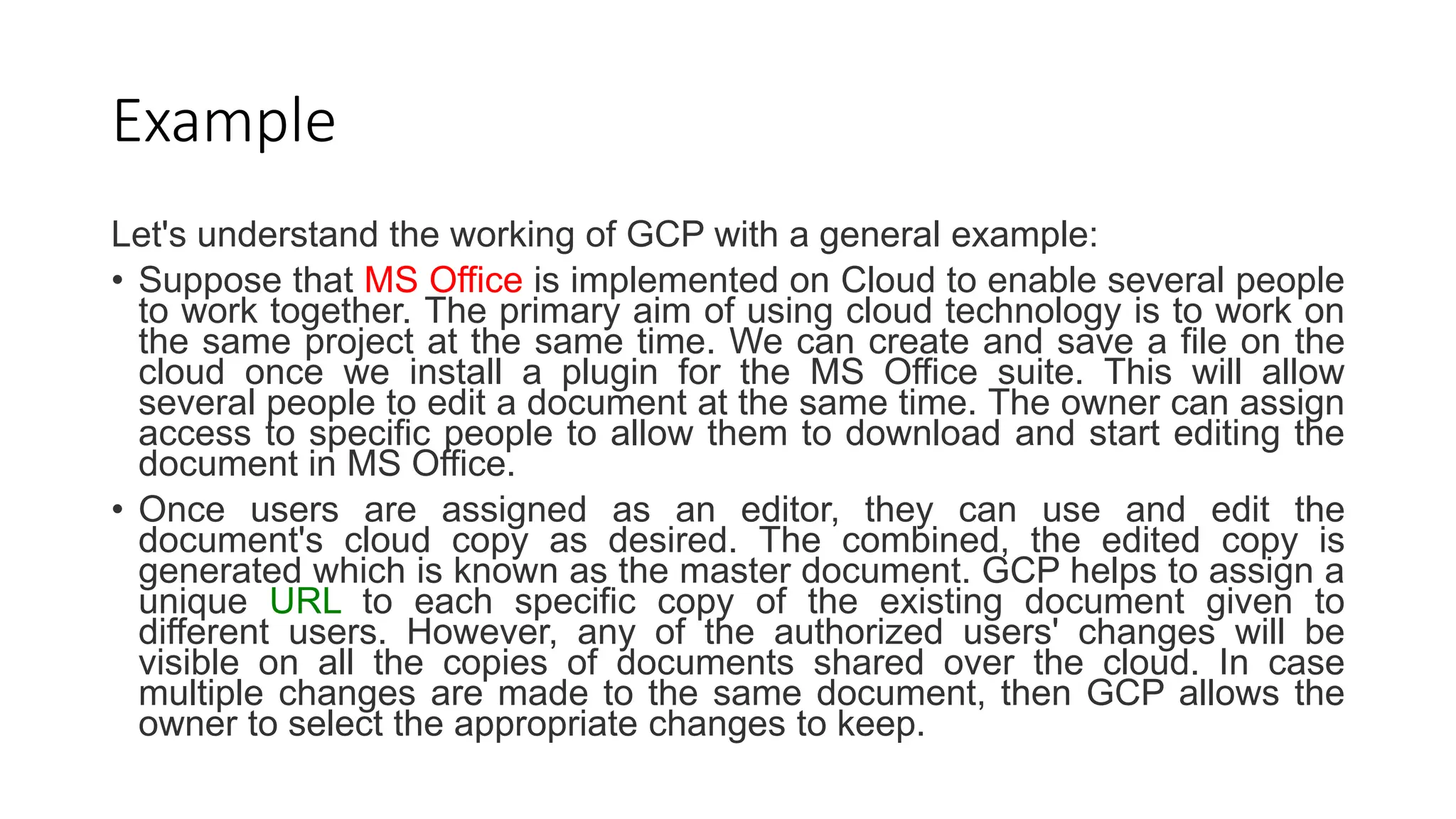 Example
Let's understand the working of GCP with a general example:
• Suppose that MS Office is implemented on Cloud to enable several people
to work together. The primary aim of using cloud technology is to work on
the same project at the same time. We can create and save a file on the
cloud once we install a plugin for the MS Office suite. This will allow
several people to edit a document at the same time. The owner can assign
access to specific people to allow them to download and start editing the
document in MS Office.
• Once users are assigned as an editor, they can use and edit the
document's cloud copy as desired. The combined, the edited copy is
generated which is known as the master document. GCP helps to assign a
unique URL to each specific copy of the existing document given to
different users. However, any of the authorized users' changes will be
visible on all the copies of documents shared over the cloud. In case
multiple changes are made to the same document, then GCP allows the
owner to select the appropriate changes to keep.
 