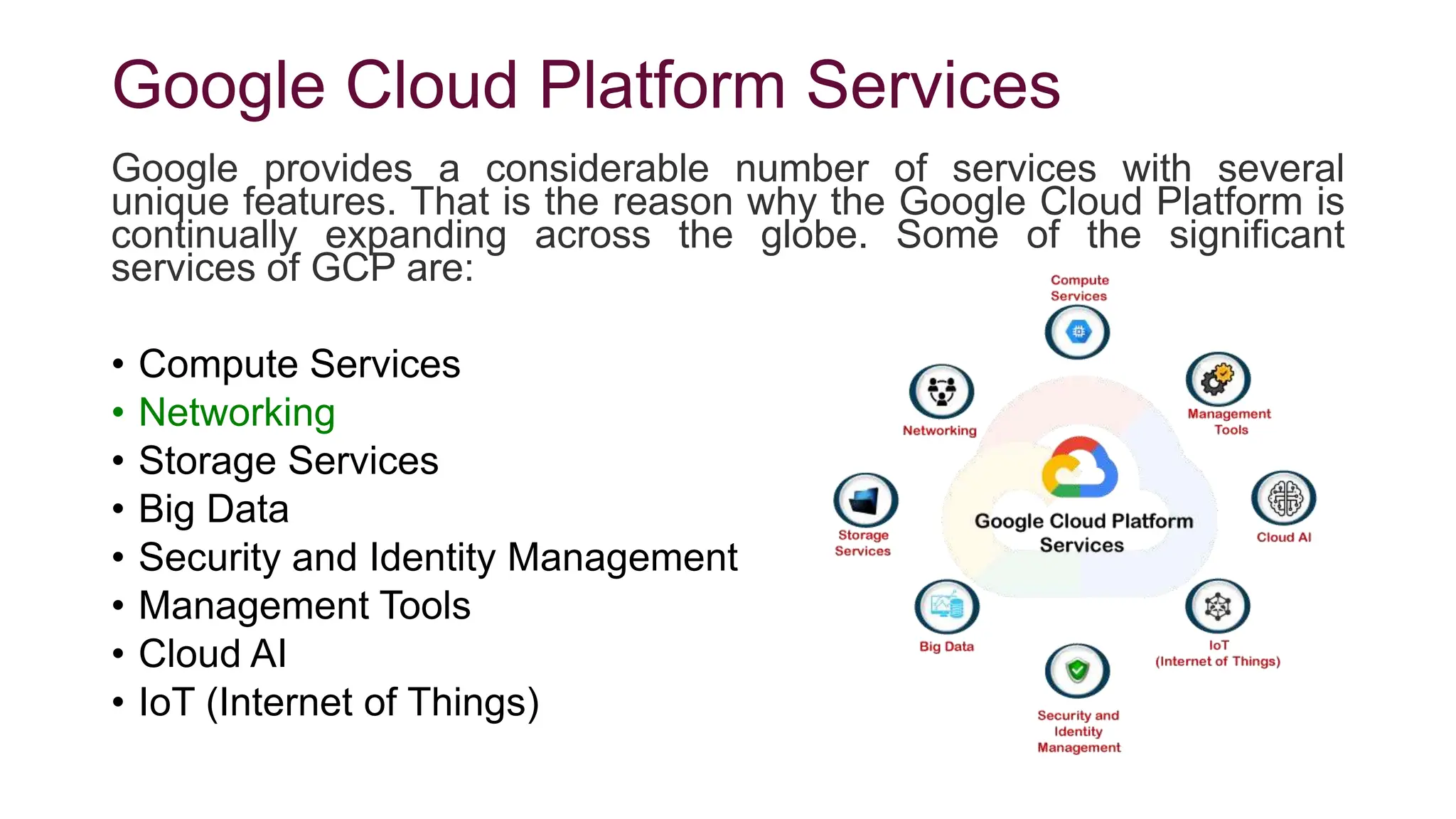 Google Cloud Platform Services
Google provides a considerable number of services with several
unique features. That is the reason why the Google Cloud Platform is
continually expanding across the globe. Some of the significant
services of GCP are:
• Compute Services
• Networking
• Storage Services
• Big Data
• Security and Identity Management
• Management Tools
• Cloud AI
• IoT (Internet of Things)
 