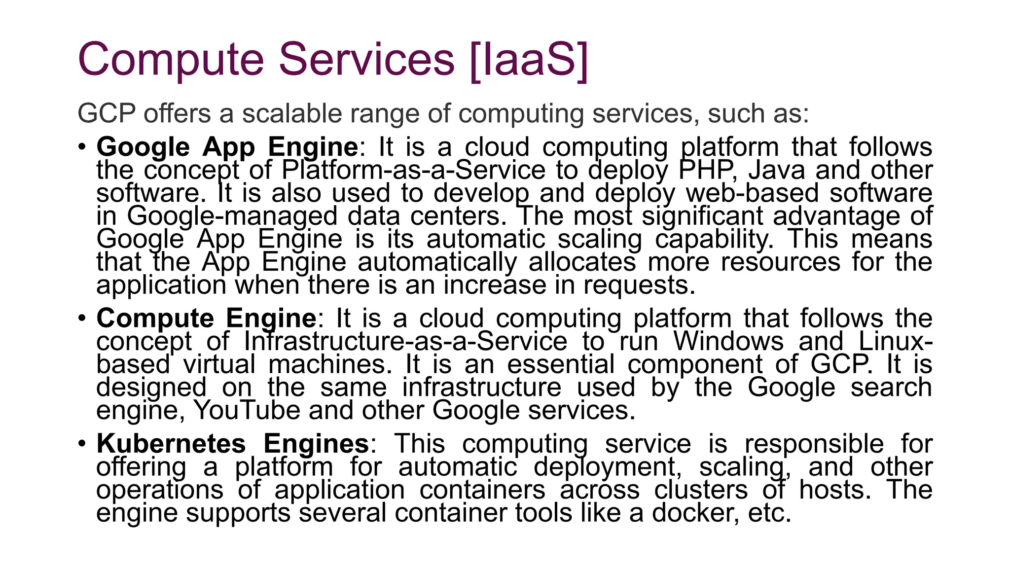 Compute Services [IaaS]
GCP offers a scalable range of computing services, such as:
• Google App Engine: It is a cloud computing platform that follows
the concept of Platform-as-a-Service to deploy PHP, Java and other
software. It is also used to develop and deploy web-based software
in Google-managed data centers. The most significant advantage of
Google App Engine is its automatic scaling capability. This means
that the App Engine automatically allocates more resources for the
application when there is an increase in requests.
• Compute Engine: It is a cloud computing platform that follows the
concept of Infrastructure-as-a-Service to run Windows and Linux-
based virtual machines. It is an essential component of GCP. It is
designed on the same infrastructure used by the Google search
engine, YouTube and other Google services.
• Kubernetes Engines: This computing service is responsible for
offering a platform for automatic deployment, scaling, and other
operations of application containers across clusters of hosts. The
engine supports several container tools like a docker, etc.
 