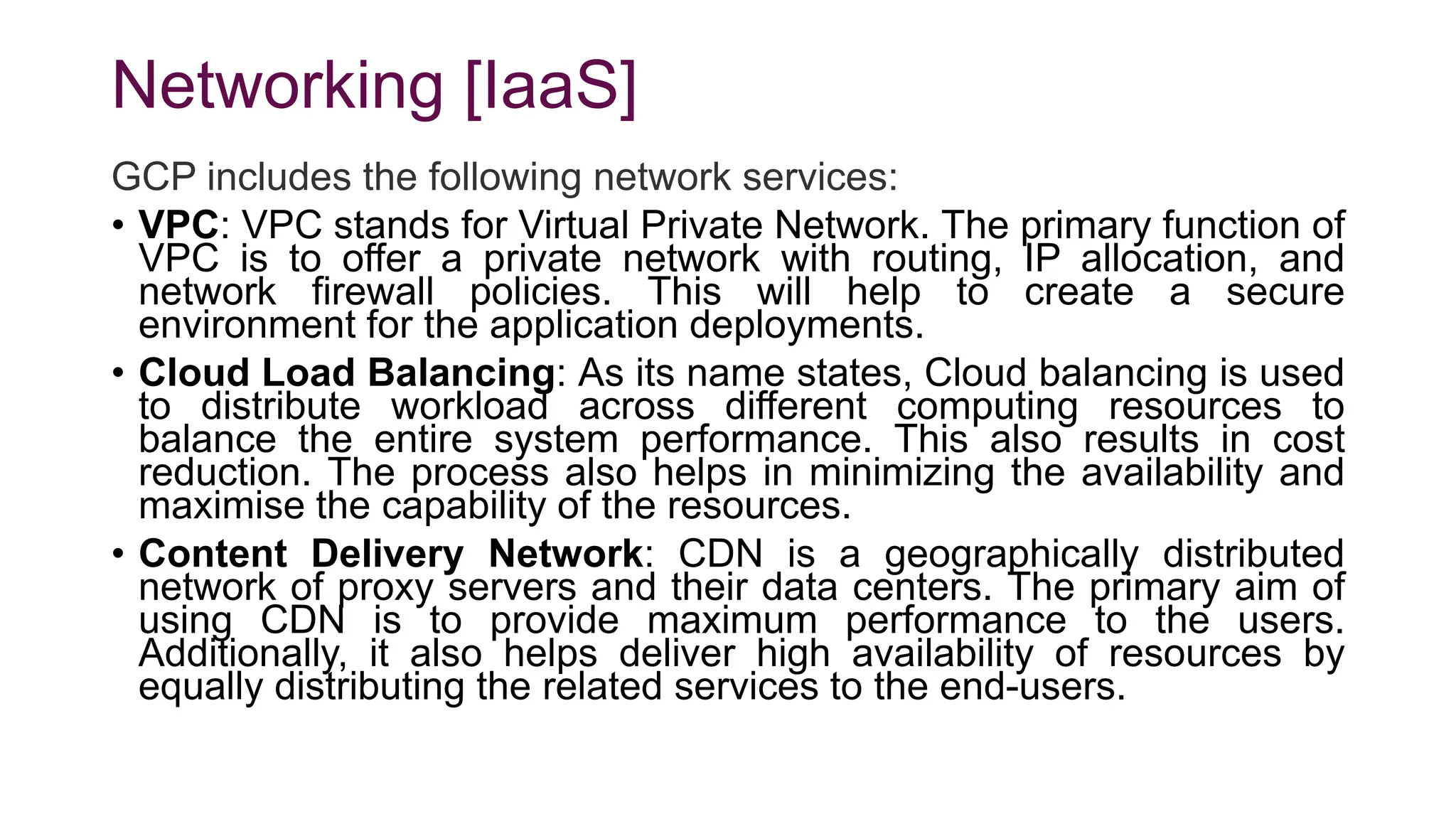 Networking [IaaS]
GCP includes the following network services:
• VPC: VPC stands for Virtual Private Network. The primary function of
VPC is to offer a private network with routing, IP allocation, and
network firewall policies. This will help to create a secure
environment for the application deployments.
• Cloud Load Balancing: As its name states, Cloud balancing is used
to distribute workload across different computing resources to
balance the entire system performance. This also results in cost
reduction. The process also helps in minimizing the availability and
maximise the capability of the resources.
• Content Delivery Network: CDN is a geographically distributed
network of proxy servers and their data centers. The primary aim of
using CDN is to provide maximum performance to the users.
Additionally, it also helps deliver high availability of resources by
equally distributing the related services to the end-users.
 