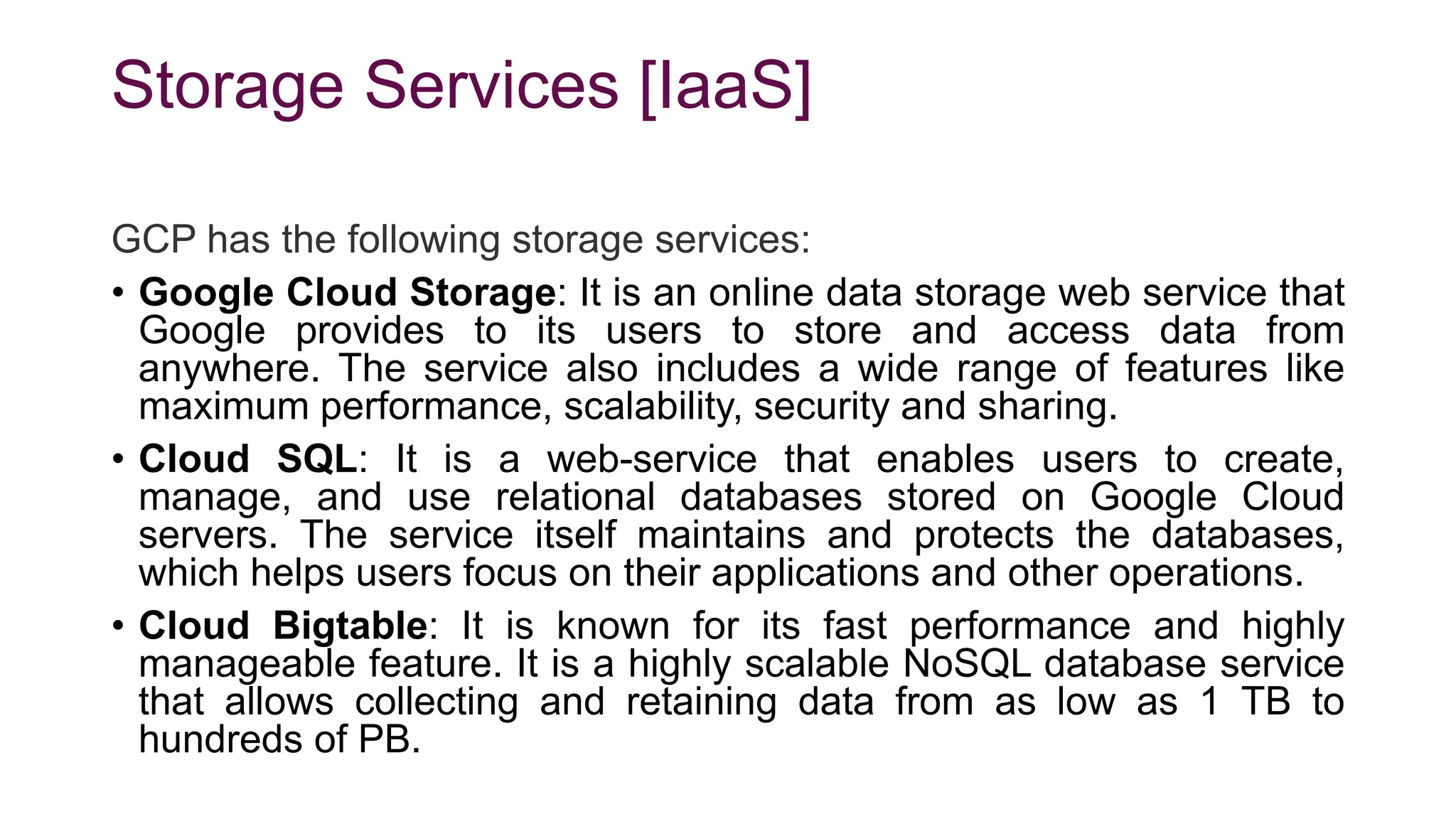 Storage Services [IaaS]
GCP has the following storage services:
• Google Cloud Storage: It is an online data storage web service that
Google provides to its users to store and access data from
anywhere. The service also includes a wide range of features like
maximum performance, scalability, security and sharing.
• Cloud SQL: It is a web-service that enables users to create,
manage, and use relational databases stored on Google Cloud
servers. The service itself maintains and protects the databases,
which helps users focus on their applications and other operations.
• Cloud Bigtable: It is known for its fast performance and highly
manageable feature. It is a highly scalable NoSQL database service
that allows collecting and retaining data from as low as 1 TB to
hundreds of PB.
 
