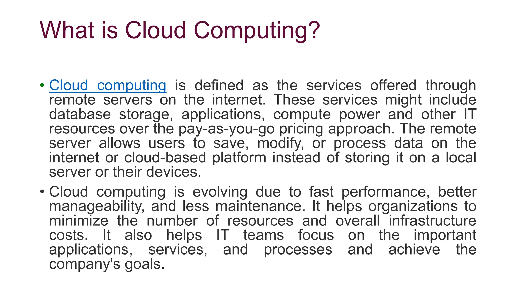 What is Cloud Computing?
• Cloud computing is defined as the services offered through
remote servers on the internet. These services might include
database storage, applications, compute power and other IT
resources over the pay-as-you-go pricing approach. The remote
server allows users to save, modify, or process data on the
internet or cloud-based platform instead of storing it on a local
server or their devices.
• Cloud computing is evolving due to fast performance, better
manageability, and less maintenance. It helps organizations to
minimize the number of resources and overall infrastructure
costs. It also helps IT teams focus on the important
applications, services, and processes and achieve the
company's goals.
 