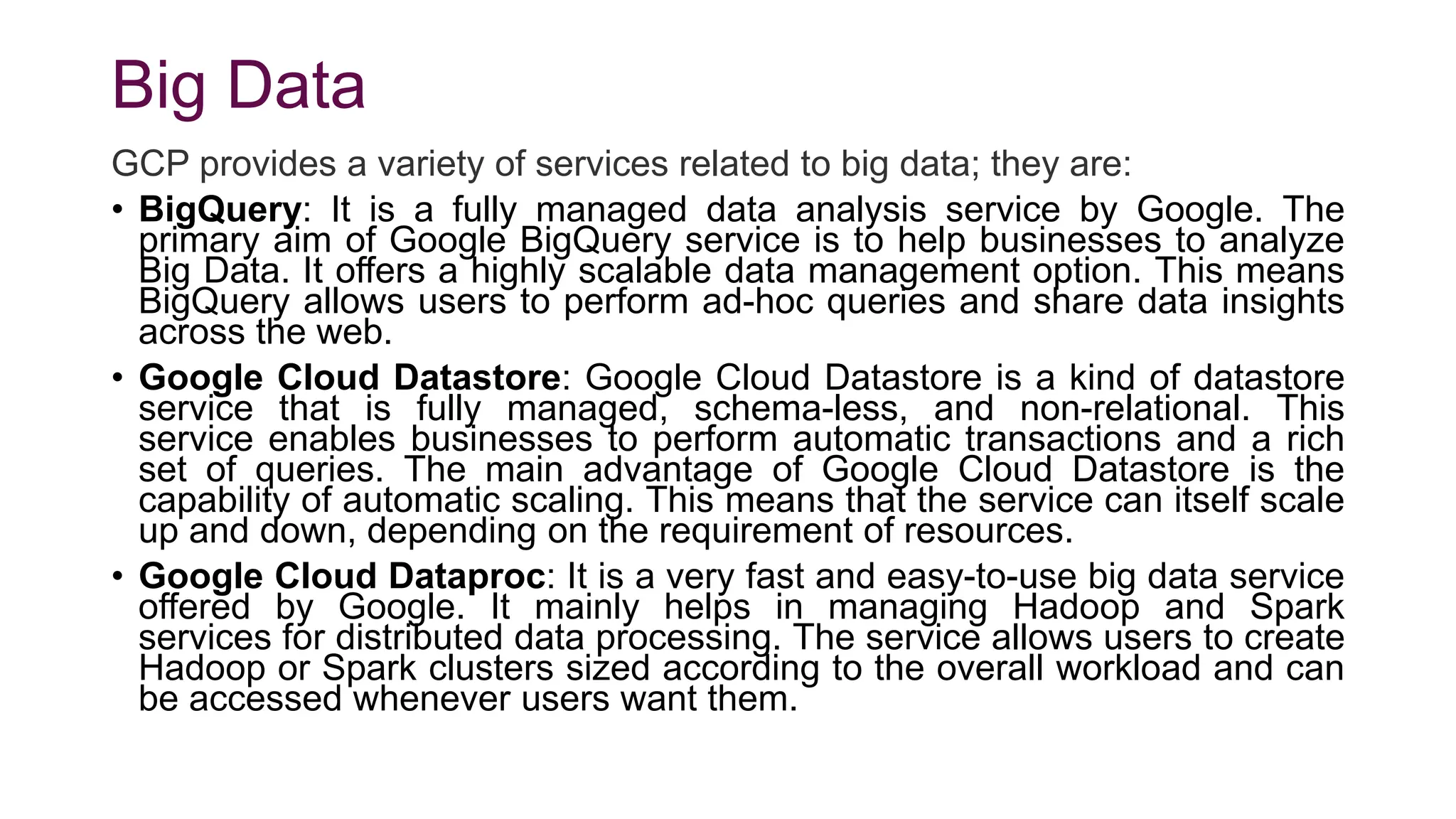 Big Data
GCP provides a variety of services related to big data; they are:
• BigQuery: It is a fully managed data analysis service by Google. The
primary aim of Google BigQuery service is to help businesses to analyze
Big Data. It offers a highly scalable data management option. This means
BigQuery allows users to perform ad-hoc queries and share data insights
across the web.
• Google Cloud Datastore: Google Cloud Datastore is a kind of datastore
service that is fully managed, schema-less, and non-relational. This
service enables businesses to perform automatic transactions and a rich
set of queries. The main advantage of Google Cloud Datastore is the
capability of automatic scaling. This means that the service can itself scale
up and down, depending on the requirement of resources.
• Google Cloud Dataproc: It is a very fast and easy-to-use big data service
offered by Google. It mainly helps in managing Hadoop and Spark
services for distributed data processing. The service allows users to create
Hadoop or Spark clusters sized according to the overall workload and can
be accessed whenever users want them.
 