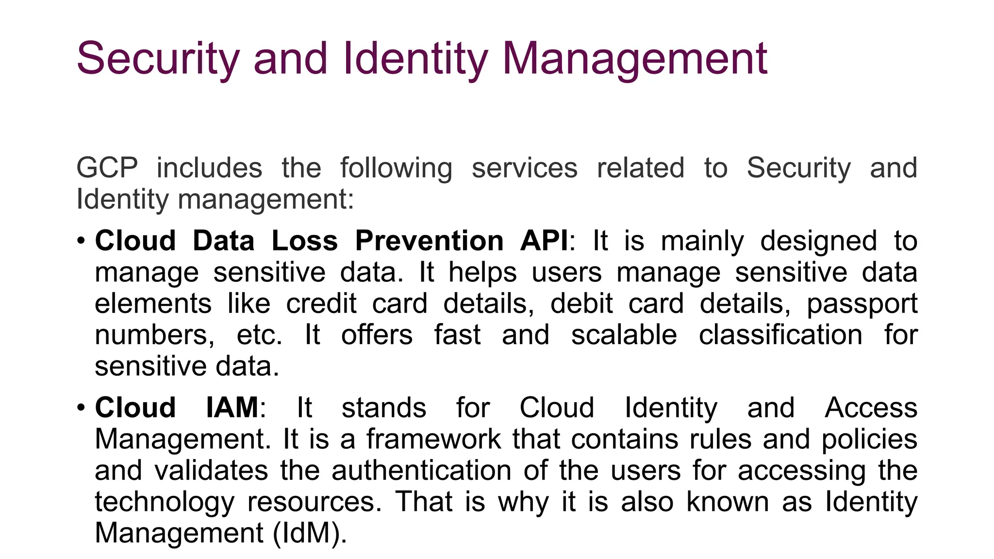 Security and Identity Management
GCP includes the following services related to Security and
Identity management:
• Cloud Data Loss Prevention API: It is mainly designed to
manage sensitive data. It helps users manage sensitive data
elements like credit card details, debit card details, passport
numbers, etc. It offers fast and scalable classification for
sensitive data.
• Cloud IAM: It stands for Cloud Identity and Access
Management. It is a framework that contains rules and policies
and validates the authentication of the users for accessing the
technology resources. That is why it is also known as Identity
Management (IdM).
 