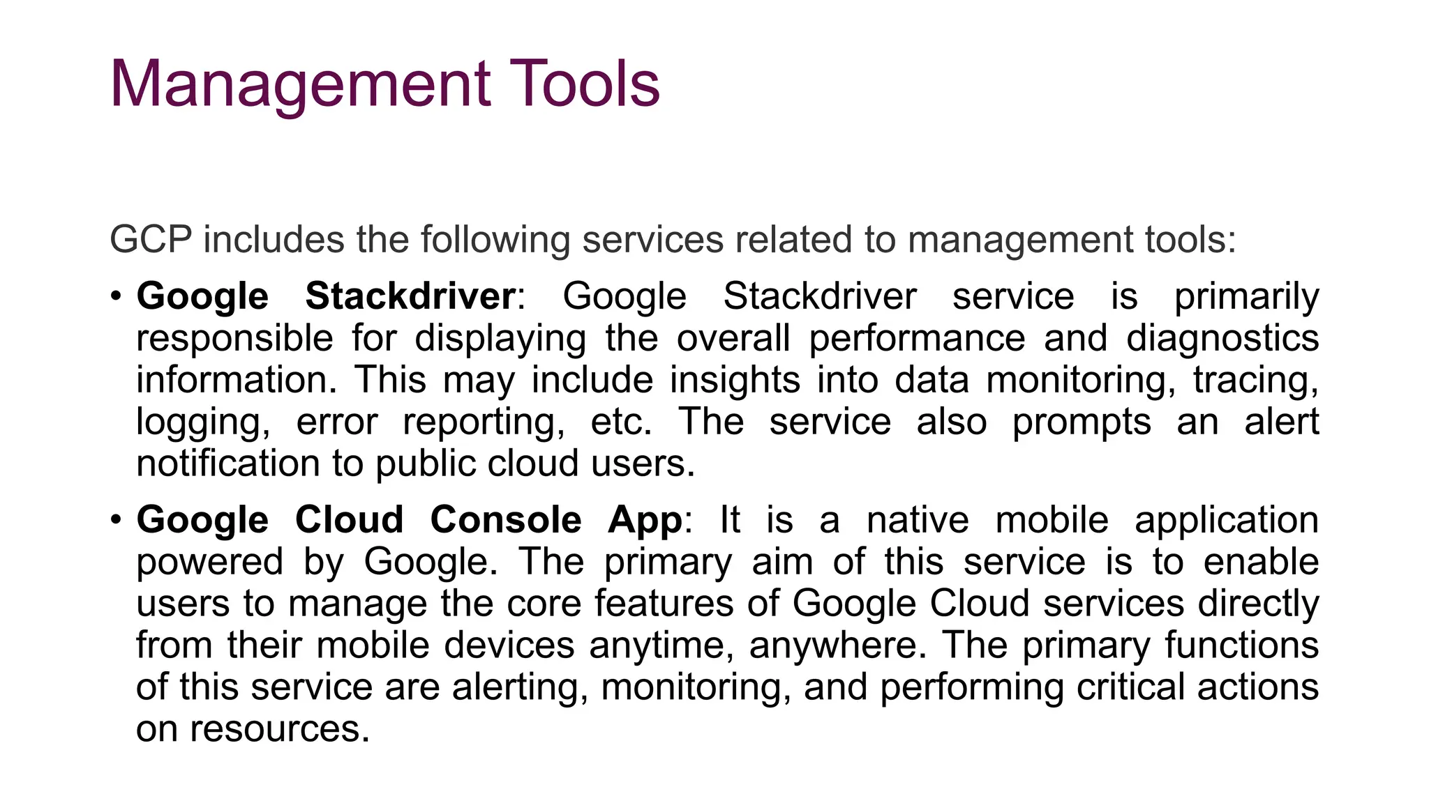 Management Tools
GCP includes the following services related to management tools:
• Google Stackdriver: Google Stackdriver service is primarily
responsible for displaying the overall performance and diagnostics
information. This may include insights into data monitoring, tracing,
logging, error reporting, etc. The service also prompts an alert
notification to public cloud users.
• Google Cloud Console App: It is a native mobile application
powered by Google. The primary aim of this service is to enable
users to manage the core features of Google Cloud services directly
from their mobile devices anytime, anywhere. The primary functions
of this service are alerting, monitoring, and performing critical actions
on resources.
 