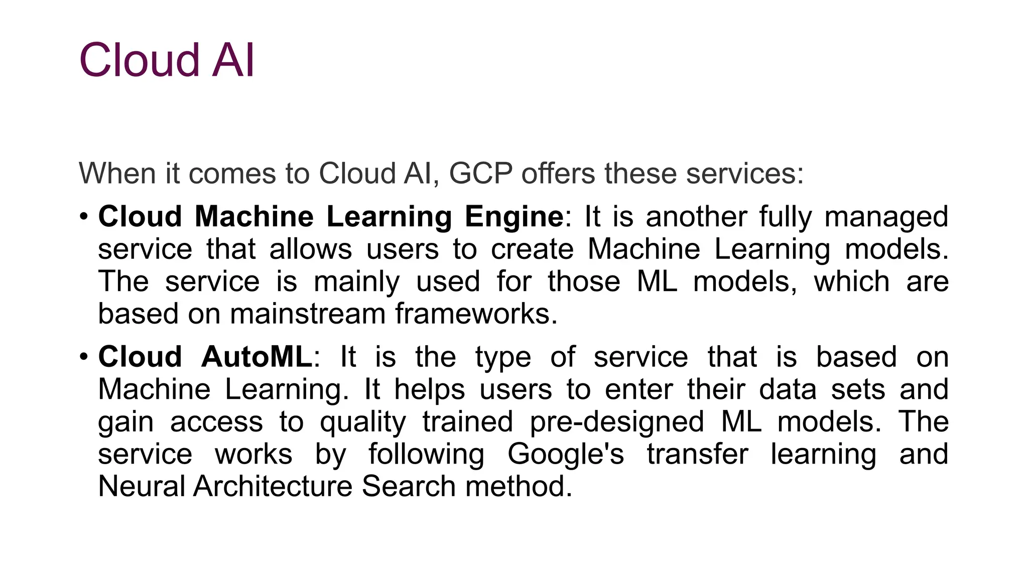 Cloud AI
When it comes to Cloud AI, GCP offers these services:
• Cloud Machine Learning Engine: It is another fully managed
service that allows users to create Machine Learning models.
The service is mainly used for those ML models, which are
based on mainstream frameworks.
• Cloud AutoML: It is the type of service that is based on
Machine Learning. It helps users to enter their data sets and
gain access to quality trained pre-designed ML models. The
service works by following Google's transfer learning and
Neural Architecture Search method.
 