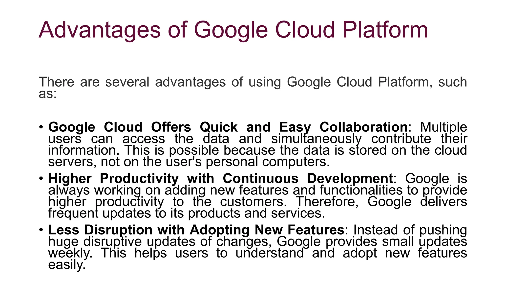 Advantages of Google Cloud Platform
There are several advantages of using Google Cloud Platform, such
as:
• Google Cloud Offers Quick and Easy Collaboration: Multiple
users can access the data and simultaneously contribute their
information. This is possible because the data is stored on the cloud
servers, not on the user's personal computers.
• Higher Productivity with Continuous Development: Google is
always working on adding new features and functionalities to provide
higher productivity to the customers. Therefore, Google delivers
frequent updates to its products and services.
• Less Disruption with Adopting New Features: Instead of pushing
huge disruptive updates of changes, Google provides small updates
weekly. This helps users to understand and adopt new features
easily.
 