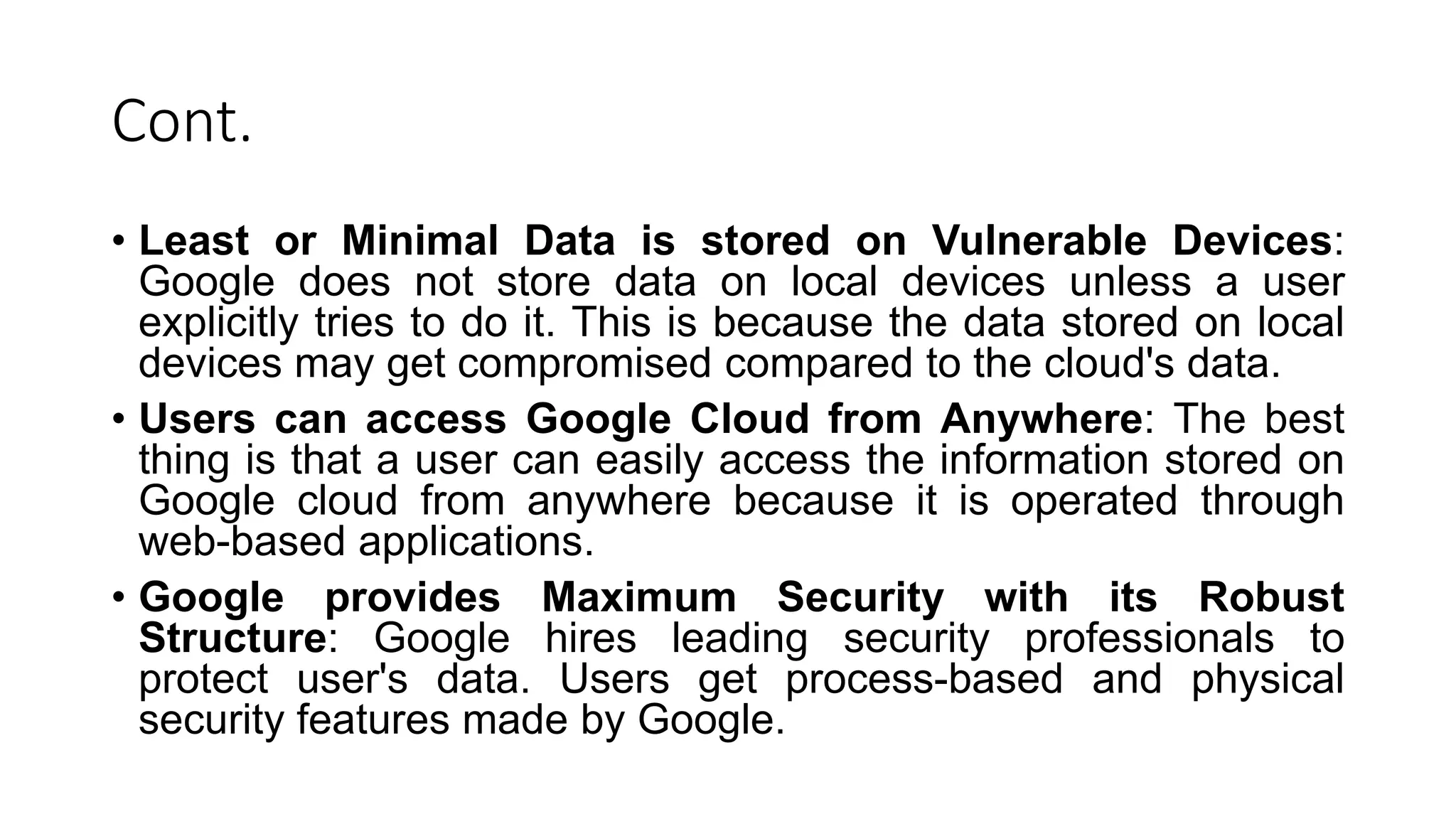 Cont.
• Least or Minimal Data is stored on Vulnerable Devices:
Google does not store data on local devices unless a user
explicitly tries to do it. This is because the data stored on local
devices may get compromised compared to the cloud's data.
• Users can access Google Cloud from Anywhere: The best
thing is that a user can easily access the information stored on
Google cloud from anywhere because it is operated through
web-based applications.
• Google provides Maximum Security with its Robust
Structure: Google hires leading security professionals to
protect user's data. Users get process-based and physical
security features made by Google.
 