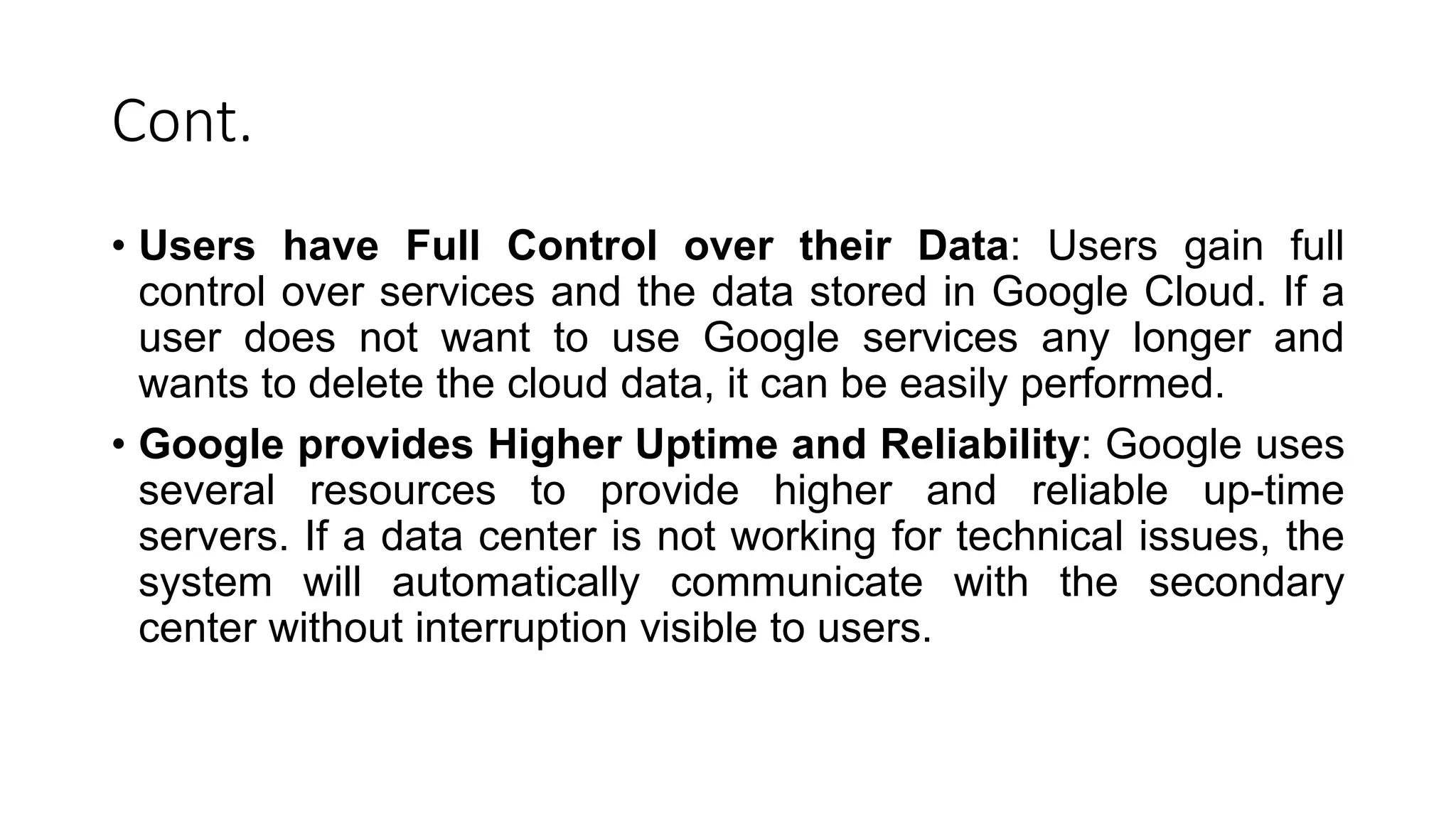 Cont.
• Users have Full Control over their Data: Users gain full
control over services and the data stored in Google Cloud. If a
user does not want to use Google services any longer and
wants to delete the cloud data, it can be easily performed.
• Google provides Higher Uptime and Reliability: Google uses
several resources to provide higher and reliable up-time
servers. If a data center is not working for technical issues, the
system will automatically communicate with the secondary
center without interruption visible to users.
 