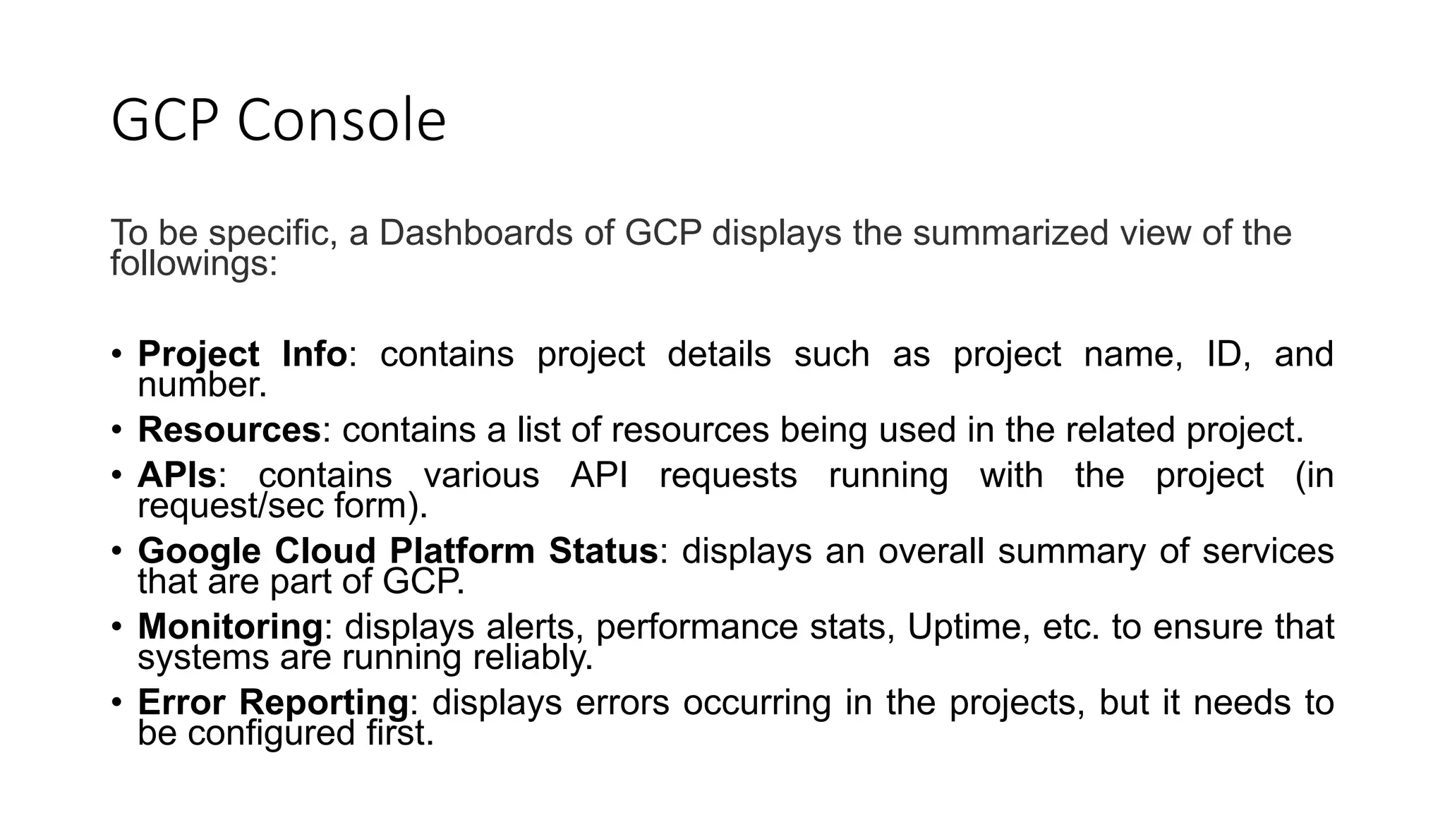 GCP Console
To be specific, a Dashboards of GCP displays the summarized view of the
followings:
• Project Info: contains project details such as project name, ID, and
number.
• Resources: contains a list of resources being used in the related project.
• APIs: contains various API requests running with the project (in
request/sec form).
• Google Cloud Platform Status: displays an overall summary of services
that are part of GCP.
• Monitoring: displays alerts, performance stats, Uptime, etc. to ensure that
systems are running reliably.
• Error Reporting: displays errors occurring in the projects, but it needs to
be configured first.
 