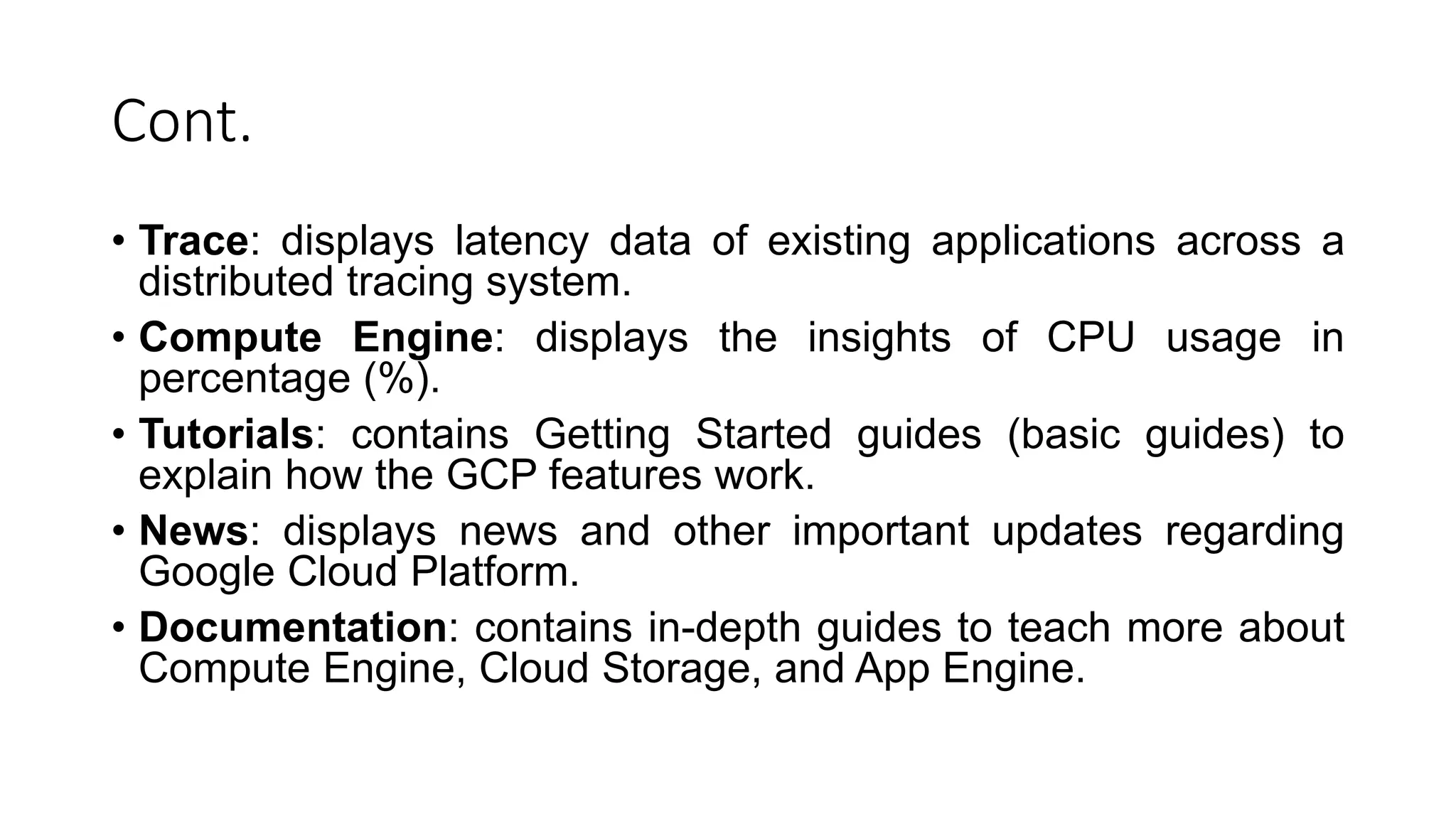 Cont.
• Trace: displays latency data of existing applications across a
distributed tracing system.
• Compute Engine: displays the insights of CPU usage in
percentage (%).
• Tutorials: contains Getting Started guides (basic guides) to
explain how the GCP features work.
• News: displays news and other important updates regarding
Google Cloud Platform.
• Documentation: contains in-depth guides to teach more about
Compute Engine, Cloud Storage, and App Engine.
 
