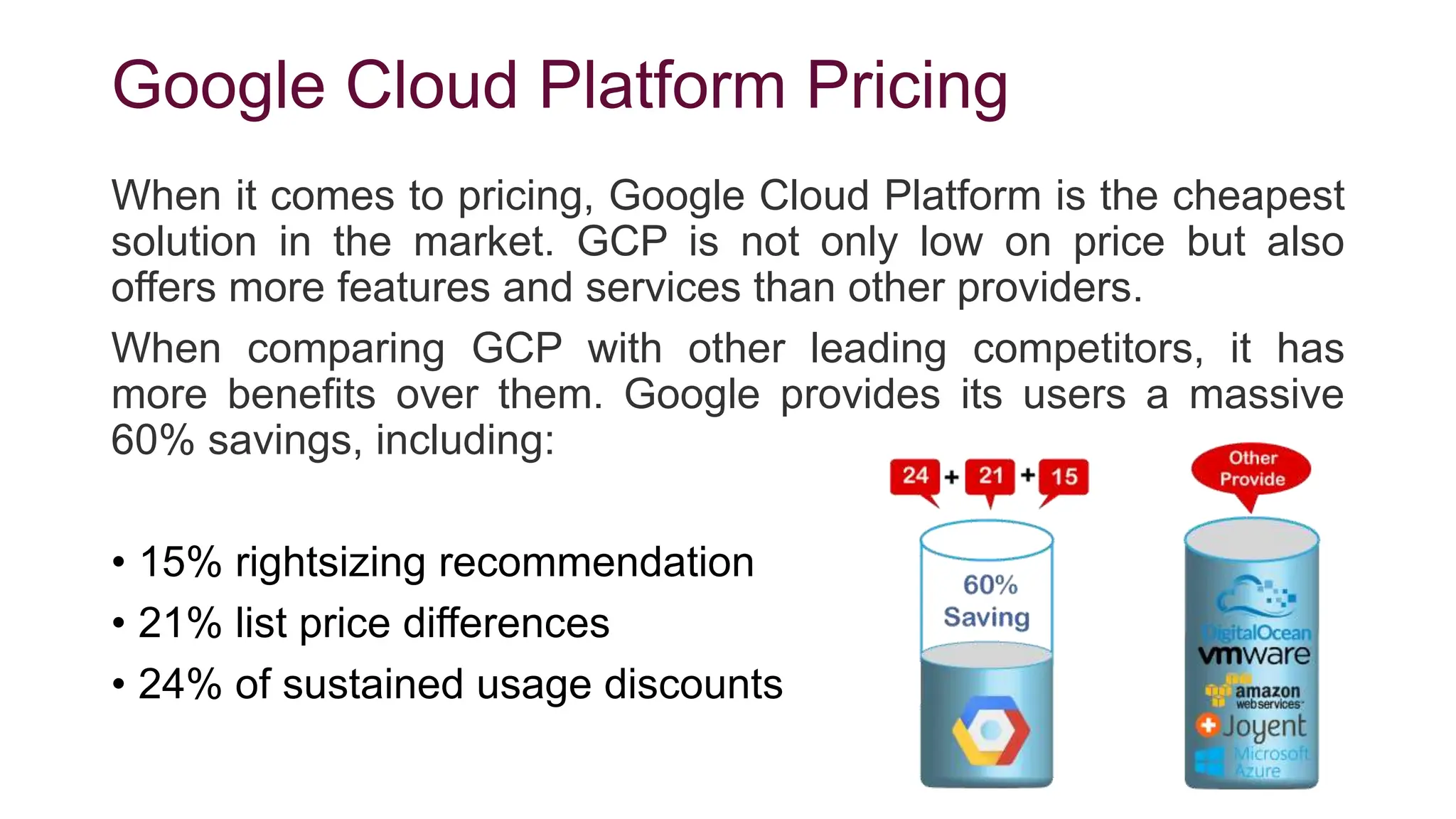 Google Cloud Platform Pricing
When it comes to pricing, Google Cloud Platform is the cheapest
solution in the market. GCP is not only low on price but also
offers more features and services than other providers.
When comparing GCP with other leading competitors, it has
more benefits over them. Google provides its users a massive
60% savings, including:
• 15% rightsizing recommendation
• 21% list price differences
• 24% of sustained usage discounts
 