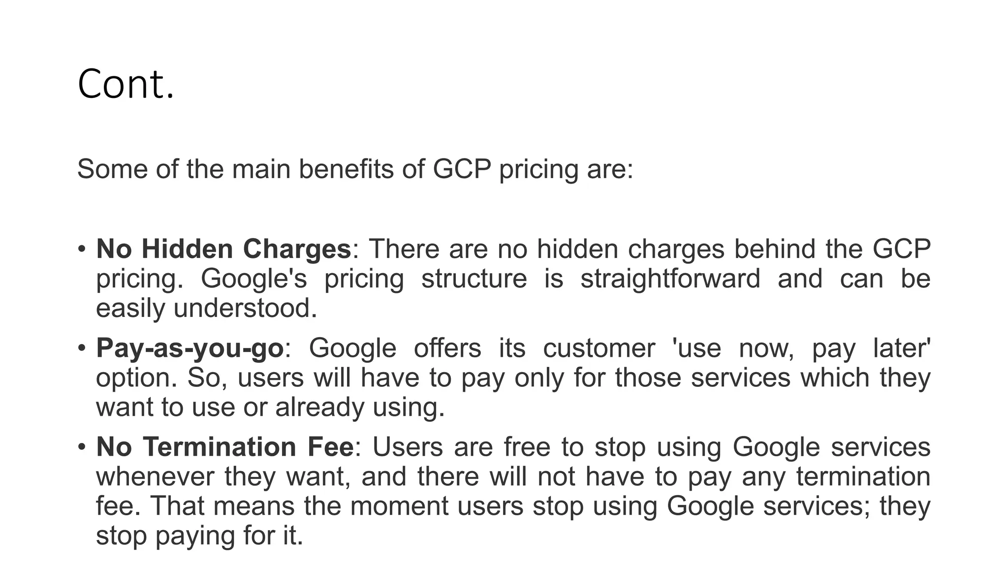 Cont.
Some of the main benefits of GCP pricing are:
• No Hidden Charges: There are no hidden charges behind the GCP
pricing. Google's pricing structure is straightforward and can be
easily understood.
• Pay-as-you-go: Google offers its customer 'use now, pay later'
option. So, users will have to pay only for those services which they
want to use or already using.
• No Termination Fee: Users are free to stop using Google services
whenever they want, and there will not have to pay any termination
fee. That means the moment users stop using Google services; they
stop paying for it.
 