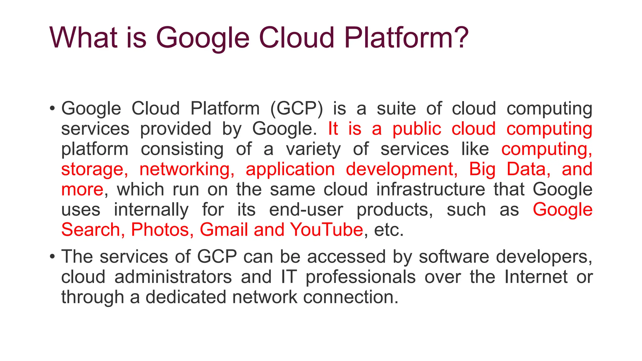 What is Google Cloud Platform?
• Google Cloud Platform (GCP) is a suite of cloud computing
services provided by Google. It is a public cloud computing
platform consisting of a variety of services like computing,
storage, networking, application development, Big Data, and
more, which run on the same cloud infrastructure that Google
uses internally for its end-user products, such as Google
Search, Photos, Gmail and YouTube, etc.
• The services of GCP can be accessed by software developers,
cloud administrators and IT professionals over the Internet or
through a dedicated network connection.
 