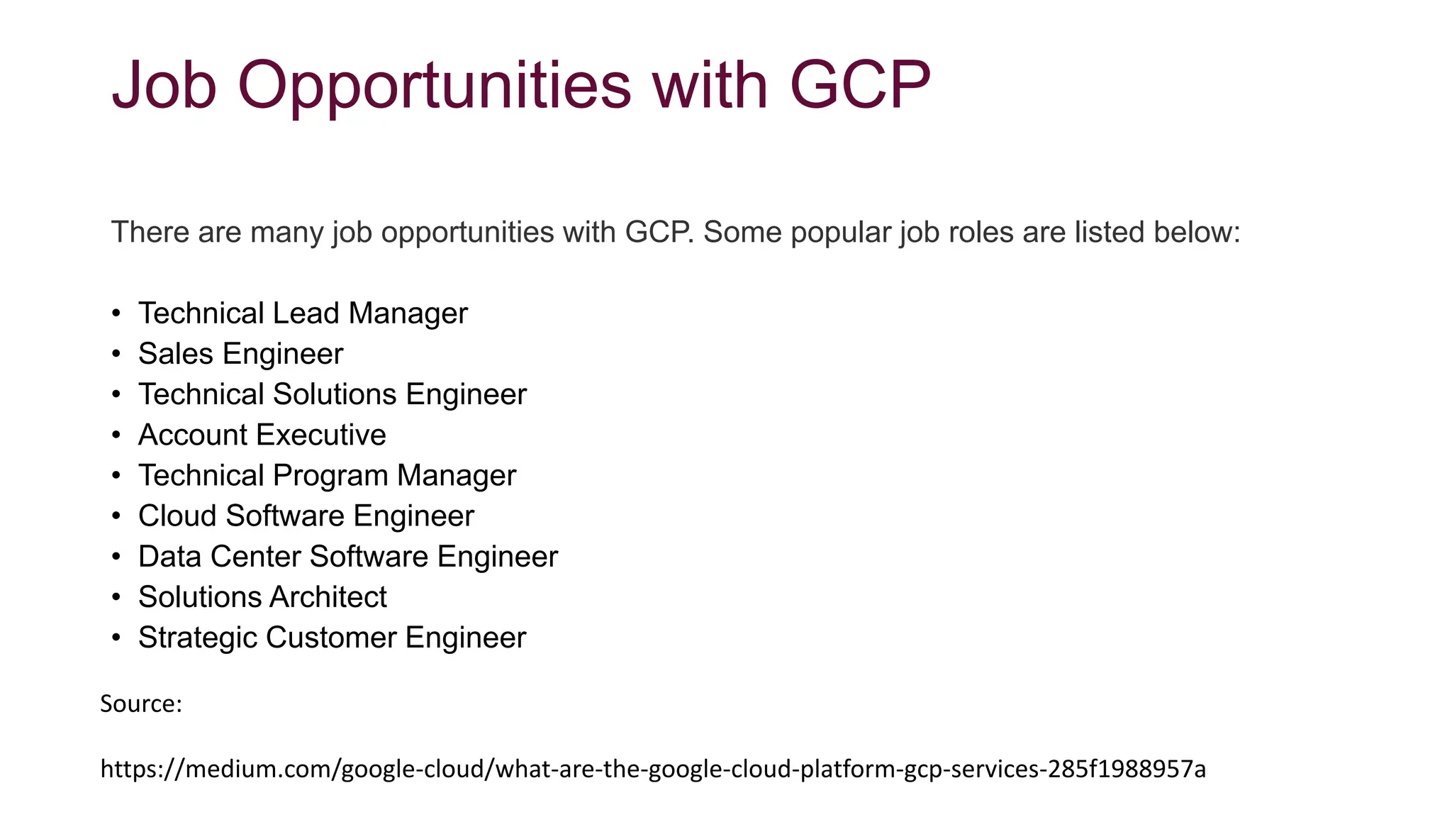 Job Opportunities with GCP
There are many job opportunities with GCP. Some popular job roles are listed below:
• Technical Lead Manager
• Sales Engineer
• Technical Solutions Engineer
• Account Executive
• Technical Program Manager
• Cloud Software Engineer
• Data Center Software Engineer
• Solutions Architect
• Strategic Customer Engineer
Source:
https://medium.com/google-cloud/what-are-the-google-cloud-platform-gcp-services-285f1988957a
 