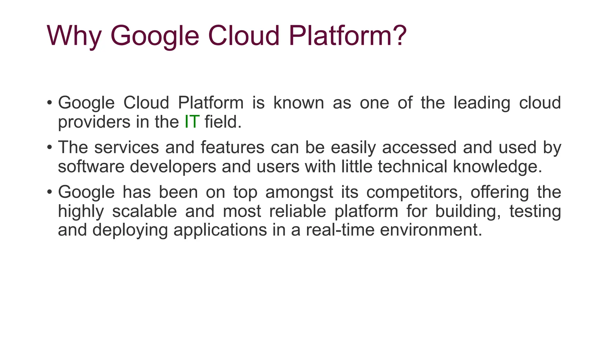 Why Google Cloud Platform?
• Google Cloud Platform is known as one of the leading cloud
providers in the IT field.
• The services and features can be easily accessed and used by
software developers and users with little technical knowledge.
• Google has been on top amongst its competitors, offering the
highly scalable and most reliable platform for building, testing
and deploying applications in a real-time environment.
 