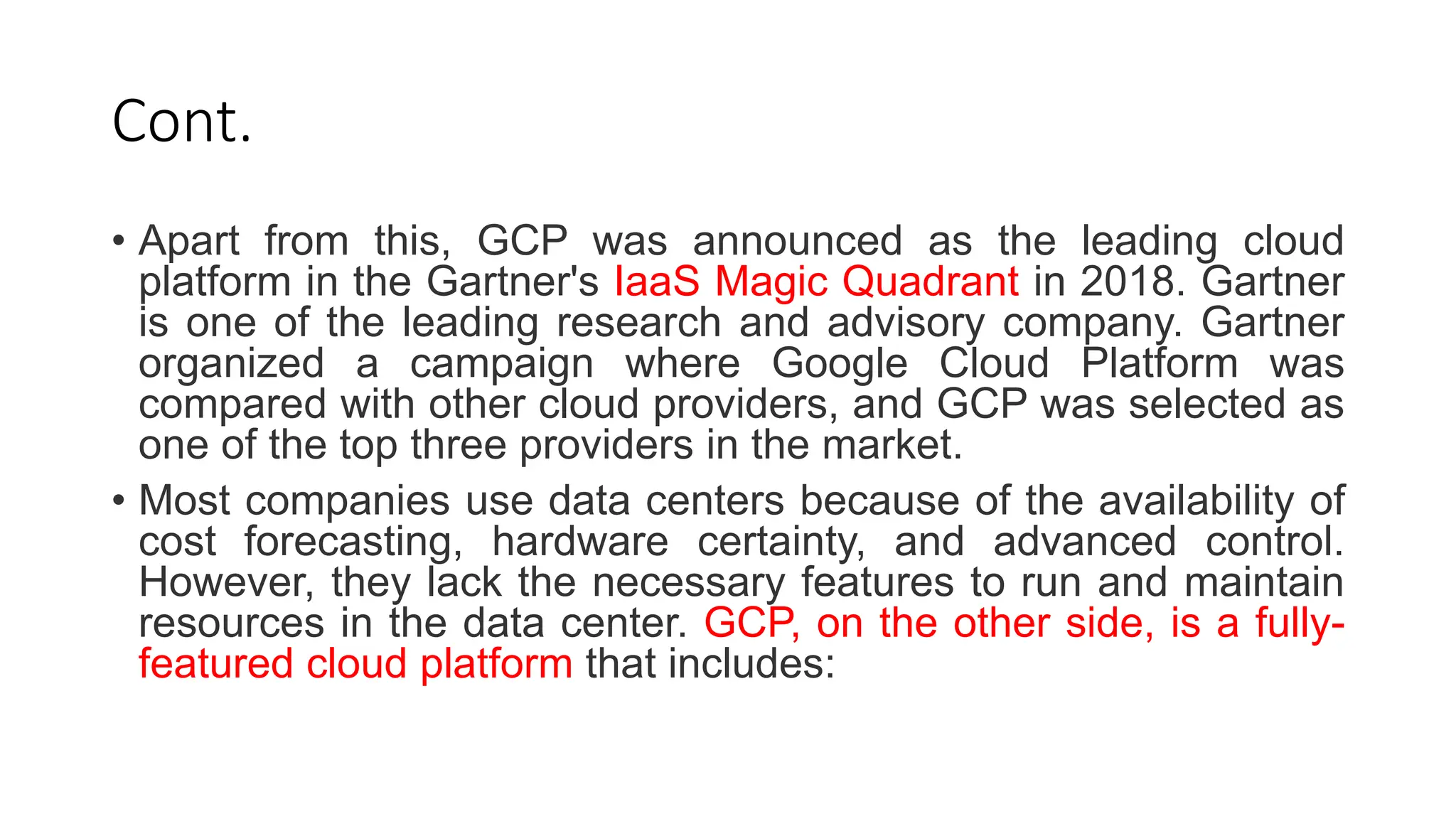 Cont.
• Apart from this, GCP was announced as the leading cloud
platform in the Gartner's IaaS Magic Quadrant in 2018. Gartner
is one of the leading research and advisory company. Gartner
organized a campaign where Google Cloud Platform was
compared with other cloud providers, and GCP was selected as
one of the top three providers in the market.
• Most companies use data centers because of the availability of
cost forecasting, hardware certainty, and advanced control.
However, they lack the necessary features to run and maintain
resources in the data center. GCP, on the other side, is a fully-
featured cloud platform that includes:
 