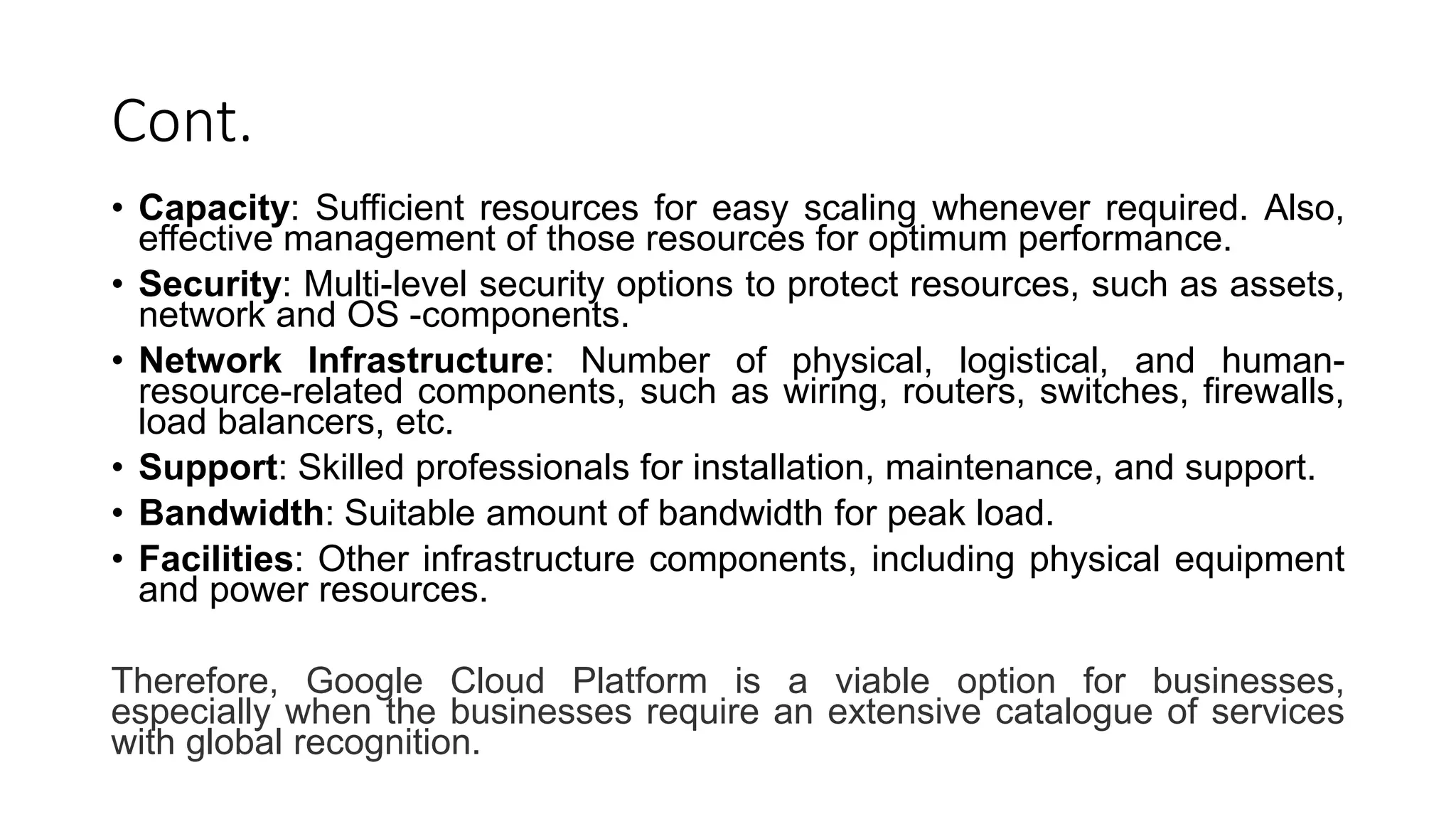 Cont.
• Capacity: Sufficient resources for easy scaling whenever required. Also,
effective management of those resources for optimum performance.
• Security: Multi-level security options to protect resources, such as assets,
network and OS -components.
• Network Infrastructure: Number of physical, logistical, and human-
resource-related components, such as wiring, routers, switches, firewalls,
load balancers, etc.
• Support: Skilled professionals for installation, maintenance, and support.
• Bandwidth: Suitable amount of bandwidth for peak load.
• Facilities: Other infrastructure components, including physical equipment
and power resources.
Therefore, Google Cloud Platform is a viable option for businesses,
especially when the businesses require an extensive catalogue of services
with global recognition.
 