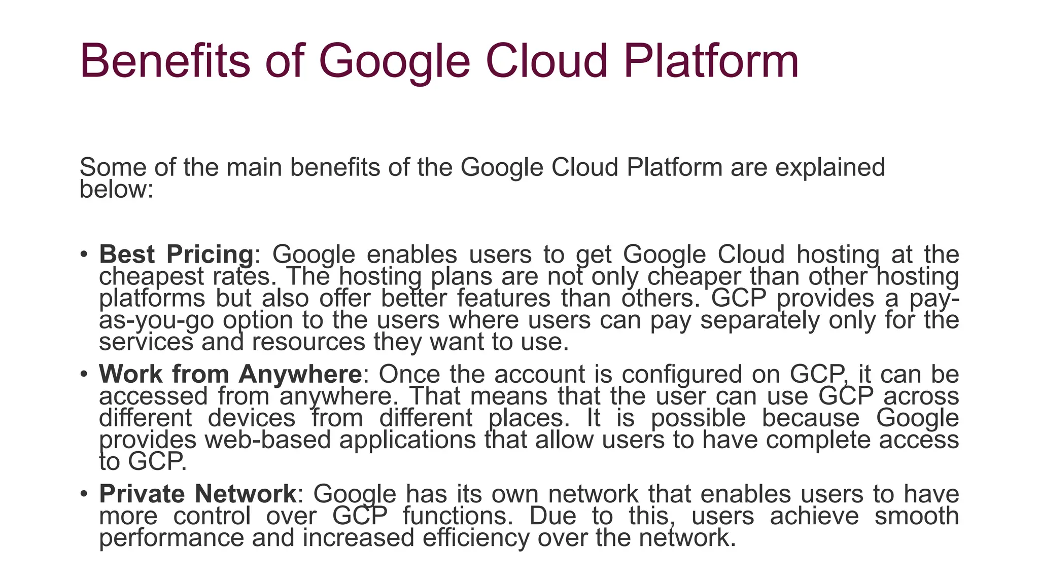Benefits of Google Cloud Platform
Some of the main benefits of the Google Cloud Platform are explained
below:
• Best Pricing: Google enables users to get Google Cloud hosting at the
cheapest rates. The hosting plans are not only cheaper than other hosting
platforms but also offer better features than others. GCP provides a pay-
as-you-go option to the users where users can pay separately only for the
services and resources they want to use.
• Work from Anywhere: Once the account is configured on GCP, it can be
accessed from anywhere. That means that the user can use GCP across
different devices from different places. It is possible because Google
provides web-based applications that allow users to have complete access
to GCP.
• Private Network: Google has its own network that enables users to have
more control over GCP functions. Due to this, users achieve smooth
performance and increased efficiency over the network.
 