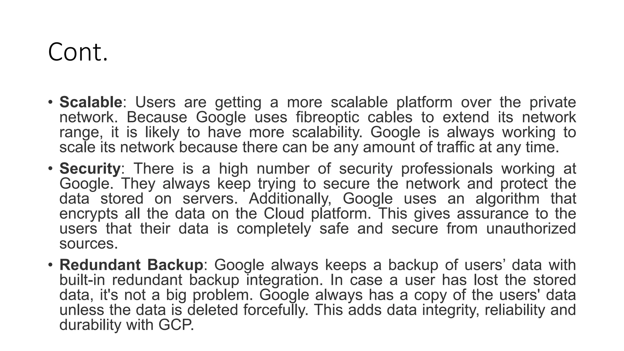 Cont.
• Scalable: Users are getting a more scalable platform over the private
network. Because Google uses fibreoptic cables to extend its network
range, it is likely to have more scalability. Google is always working to
scale its network because there can be any amount of traffic at any time.
• Security: There is a high number of security professionals working at
Google. They always keep trying to secure the network and protect the
data stored on servers. Additionally, Google uses an algorithm that
encrypts all the data on the Cloud platform. This gives assurance to the
users that their data is completely safe and secure from unauthorized
sources.
• Redundant Backup: Google always keeps a backup of users’ data with
built-in redundant backup integration. In case a user has lost the stored
data, it's not a big problem. Google always has a copy of the users' data
unless the data is deleted forcefully. This adds data integrity, reliability and
durability with GCP.
 