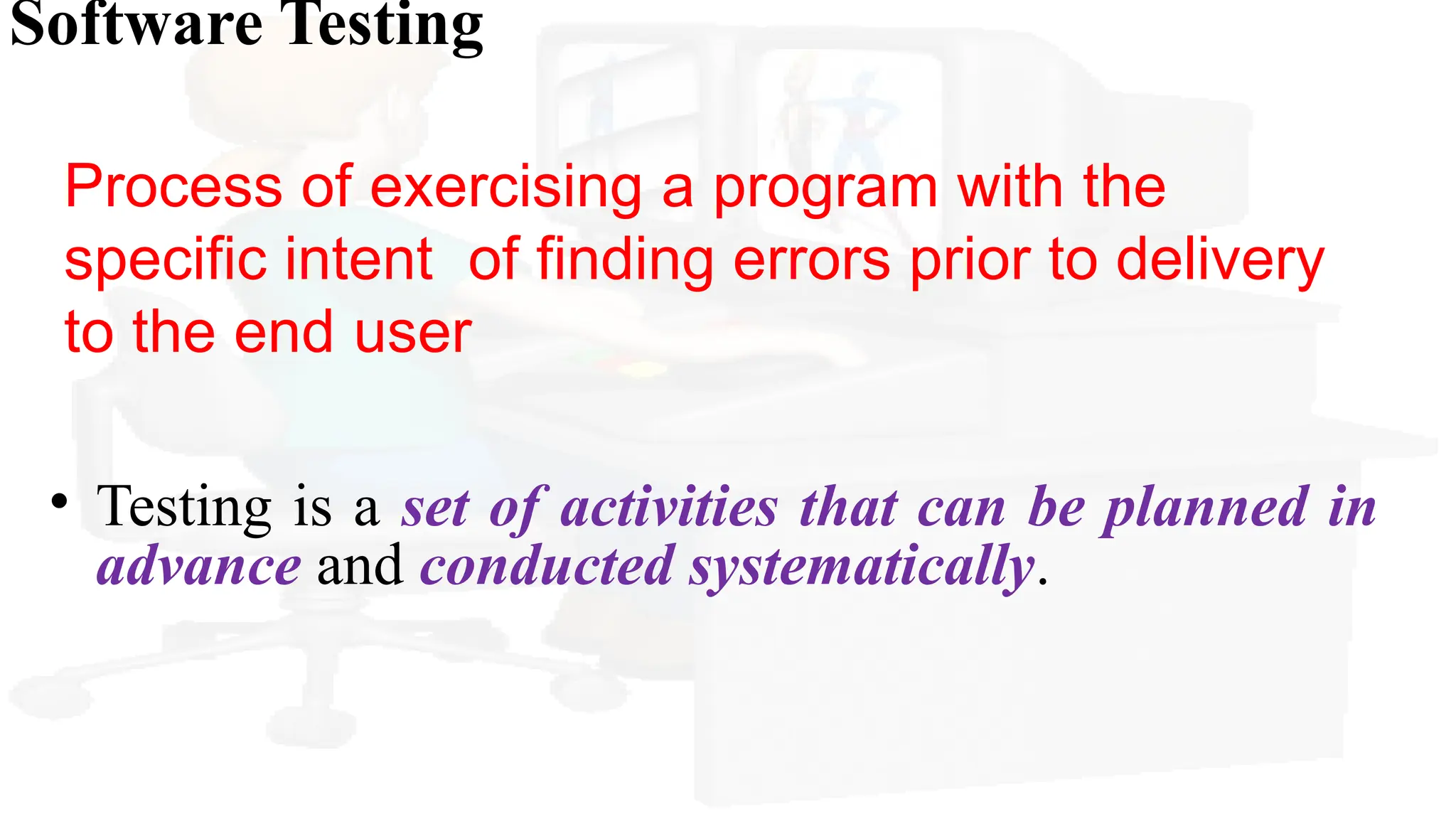 Software Testing
Process of exercising a program with the
specific intent of finding errors prior to delivery
to the end user
• Testing is a set of activities that can be planned in
advance and conducted systematically.
 